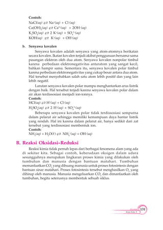 131
Kimia Kelas X
Contoh:
NaCl(aq) Na+
(aq) + Cl–
(aq)
Ca(OH)2
(aq) Ca2+
(aq) + 2OH–
(aq)
K2
SO4
(aq) 2 K+
(aq) + SO4
2–
(aq)
KOH(aq) K+
(aq) + OH–
(aq)
b. Senyawa kovalen
Senyawa kovalen adalah senyawa yang atom-atomnya berikatan
secara kovalen. Ikatan kovalen terjadi akibat penggunaan bersama-sama
pasangan elektron oleh dua atom. Senyawa kovalen nonpolar timbul
karena perbedaan elektronegativitas antaratom yang sangat kecil,
bahkan hampir sama. Sementara itu, senyawa kovalen polar timbul
karena perbedaan elektronegativitas yang cukup besar antara dua atom.
Hal tersebut menyebabkan salah satu atom lebih positif dan yang lain
lebih negatif.
Larutan senyawa kovalen polar mampu menghantarkan arus listrik
dengan baik. Hal tersebut terjadi karena senyawa kovalen polar dalam
air akan terdissosiasi menjadi ion-ionnya.
Contoh:
HCl(aq) H+
(aq) + Cl–
(aq)
H2
SO4
(aq) 2 H+
(aq) + SO4
2–
(aq)
Beberapa senyawa kovalen polar tidak terdissosiasi sempurna
dalam pelarut air sehingga memiliki kemampuan daya hantar listrik
yang rendah. Hal ini karena dalam pelarut air, hanya sedikit dari zat
tersebut yang terdissosiasi membentuk ion.
Contoh:
NH3
(aq) + H2
O(l ) NH4
+
(aq) + OH–
(aq)
B. Reaksi Oksidasi–Reduksi
Reaksi kimia tidak pernah lepas dari berbagai fenomena alam yang ada
di sekitar kita. Sebagai contoh, keberadaan oksigen dalam udara
sesungguhnya merupakan lingkaran proses kimia yang dilakukan oleh
tumbuhan dan manusia dengan bantuan matahari. Tumbuhan
memanfaatkan CO2
yang dibuang manusia untuk proses fotosintesis dengan
bantuan sinar matahari. Proses fotosintesis tersebut menghasilkan O2
yang
dihirup oleh manusia. Manusia mengeluarkan CO2
dan dimanfaatkan oleh
tumbuhan, begitu seterusnya membentuk sebuah siklus.
 