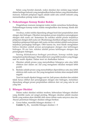 132
Larutan
Selain yang bersifat alamiah, reaksi oksidasi dan reduksi juga terjadi
dalam berbagai industri yang menghasilkan bahan-bahan yang dimanfaatkan
manusia. Industri pelapisan logam adalah salah satu contoh industri yang
memanfaatkan prinsip reaksi redoks.
1. Perkembangan Konsep Reaksi Redoks
Pengetahuan manusia mengenai reaksi redoks senantiasa berkembang.
Perkembangan konsep reaksi redoks menghasilkan dua konsep, klasik dan
modern.
Awalnya, reaksi redoks dipandang sebagai hasil dari perpindahan atom
oksigen dan hidrogen. Oksidasi merupakan proses terjadinya penangkapan
oksigen oleh suatu zat. Sementara itu reduksi adalah proses terjadinya
pelepasan oksigen oleh suatu zat. Oksidasi juga diartikan sebagai suatu proses
terjadinya pelepasan hidrogen oleh suatu zat dan reduksi adalah suatu proses
terjadinya penangkap hidrogen. Oleh karena itu, teori klasik mengatakan
bahwa oksidasi adalah proses penangkapan oksigen dan kehilangan
hidrogen. Di sisi lain, reduksi adalah proses kehilangan oksigen dan
penangkapan hidrogen.
Seiring dilakukannya berbagai percobaan, konsep redoks juga
mengalami perkembangan. Muncullah teori yang lebih modern yang hingga
saat ini masih dipakai. Dalam teori ini disebutkan bahwa:
a. Oksidasi adalah proses yang menyebabkan hilangnya satu atau lebih
elektron dari dalam zat. Zat yang mengalami oksidasi menjadi lebih
positif.
b. Reduksi adalah proses yang menyebabkan diperolehnya satu atau lebih
elektron oleh suatu zat. Zat yang mengalami reduksi akan menjadi lebih
negatif.
Teori ini masih dipakai hingga saat ini. Jadi proses oksidasi dan reduksi
tidak hanya dilihat dari penangkapan oksigen dan hidrogen, melainkan
dipandang sebagai proses perpindahan elektron dari zat yang satu ke zat
yang lain.
2. Bilangan Oksidasi
Dalam reaksi oksidasi reduksi modern, keberadaan bilangan oksidasi
yang dimiliki suatu zat sangat penting. Bilangan oksidasi adalah muatan
listrik yang seakan-akan dimiliki oleh unsur dalam suatu senyawa atau ion.
Aturan penentuan bilangan oksidasi sebagai berikut.
a. Unsur bebas, memiliki bilangan oksidasi = 0
Contoh: H2
, Br2
, memiliki bilangan oksidasi = 0
 