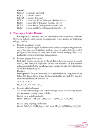 135
Kimia Kelas X
Contoh:
Na2
CO3
: natrium karbonat
KCrO4
: kalium kromat
K2
Cr2
O7
: kalium dikromat
HClO : asam hipoklorit (bilangan oksidasi Cl=+1)
HClO2
: asam klorit (bilangan oksidasi Cl=+3)
HClO3
: asam klorat (bilangan oksidasi Cl=+5)
HClO4
: asam perklorat (bilangan oksidasi Cl=+7)
5. Penerapan Reaksi Redoks
Konsep reaksi redoks banyak digunakan dalam proses industri.
Beberapa industri yang sering menggunakan reaksi redoks di antaranya
sebagai berikut.
a. Industri pelapisan logam
Industri pelapisan logam adalah industri pelapisan logam dengan unsur-
unsur lain yang meningkatkan kualitas logam tersebut. Sebagai contoh
pelapisan besi dengan seng atau krom untuk menjaga besi dari
perkaratan, melapisi tembaga dengan emas.
b. Industri pengolahan logam
Bijih-bijih logam umumnya terdapat dalam bentuk senyawa oksida,
sulfida, dan karbonat. Bijih-bijih sulfida dan karbonat diubah terlebih
dahulu menjadi oksida melalui pemanggangan. Setelah itu bijih oksida
direduksi menjadi logam.
Contoh:
Besi diperoleh dengan cara mereduksi bijih besi Fe2
O3
dengan reduktor
kokas (C) dalam tanur tinggi. C akan teroksidasi menjadi CO dan CO
akan mereduksi Fe2
O3
menjadi Fe.
2C + O2
2CO
Fe2
O3
+ 3CO 2Fe + 3CO2
c. Industri aki dan baterai
Aki dan baterai merupakan sumber energi listrik searah yang bekerja
menggunakan prinsip reaksi redoks.
Reaksi yang terjadi pada aki:
Pb(s) + PbO2
(s) + 4H+
(aq) + 2SO4
2–
(aq) 2PbSO4
(s) + 2H2
O(l )
Reaksi yang terjadi pada baterai:
Zn(s)+ 2MnO2
(s)+2NH4
+
(aq) Zn2+
(aq)+ Mn2
O3
(s)+2NH3
(aq)+ H2
O(l )
 