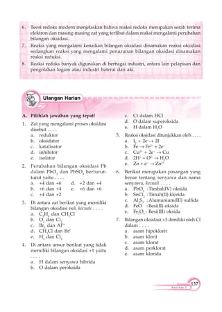 137
Kimia Kelas X
6. Teori redoks modern menjelaskan bahwa reaksi redoks merupakan serah terima
elektron dan masing-masing zat yang terlibat dalam reaksi mengalami perubahan
bilangan oksidasi.
7. Reaksi yang mengalami kenaikan bilangan oksidasi dinamakan reaksi oksidasi
sedangkan reaksi yang mengalami penurunan bilangan oksidasi dinamakan
reaksi reduksi.
8. Reaksi redoks banyak digunakan di berbagai industri, antara lain pelapisan dan
pengolahan logam atau industri baterai dan aki.
A. Pilihlah jawaban yang tepat!
1. Zat yang mengalami proses oksidasi
disebut . . . .
a. reduktor
b. oksidator
c. katalisator
d. inhibitor
e. isolator
2. Perubahan bilangan oksidasi Pb
dalam PbO2
dan PbSO4
berturut-
turut yaitu . . . .
a. +4 dan +6 d. +2 dan +4
b. +6 dan +4 e. +6 dan +6
c. +4 dan +2
3. Di antara zat berikut yang memiliki
bilangan oksidasi nol, kecuali . . . .
a. C2
H6
dan CH3
Cl
b. O2
dan Cl2
c. Br2
dan Al3+
d. CH3
Cl dan Br2
e. H2
dan Cl2
4. Di antara unsur berikut yang tidak
memiliki bilangan oksidasi +1 yaitu
. . . .
a. H dalam senyawa hibrida
b. O dalam peroksida
c. Cl dalam HCl
d. O dalam superoksida
e. H dalam H2
O
5. Reaksi oksidasi ditunjukkan oleh . . . .
a. I2
+ 2e–
2I–
b. Fe Fe2+
+ 2e–
c. Cu2+
+ 2e–
Cu
d. 2H+
+ O2–
H2
O
e. Zn + e–
Zn2+
6. Berikut merupakan pasangan yang
benar tentang senyawa dan nama
senyawa, kecuali . . . .
a. PbO2
:Timbal(IV) oksida
b. SnCl2
:Timah(II) klorida
c. Al2
S3
:Alumunium(III) sulfida
d. FeO :Besi(II) oksida
e. Fe2
O3
: Besi(III) oksida
7. Bilangan oksidasi +3 dimiliki oleh Cl
dalam . . . .
a. asam hipoklorit
b. asam klorit
c. asam klorat
d. asam perklorat
e. asam klorida
 