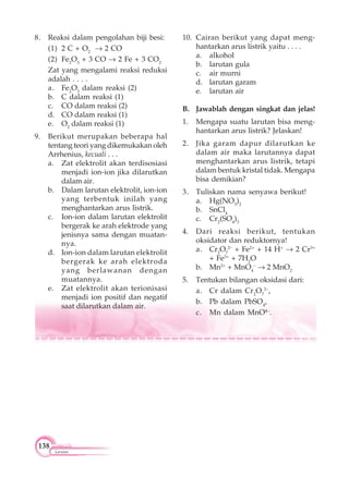 138
Larutan
8. Reaksi dalam pengolahan biji besi:
(1) 2 C + O2
2 CO
(2) Fe2
O3
+ 3 CO 2 Fe + 3 CO2
Zat yang mengalami reaksi reduksi
adalah . . . .
a. Fe2
O3
dalam reaksi (2)
b. C dalam reaksi (1)
c. CO dalam reaksi (2)
d. CO dalam reaksi (1)
e. O2
dalam reaksi (1)
9. Berikut merupakan beberapa hal
tentang teori yang dikemukakan oleh
Arrhenius, kecuali . . .
a. Zat elektrolit akan terdisosiasi
menjadi ion-ion jika dilarutkan
dalam air.
b. Dalam larutan elektrolit, ion-ion
yang terbentuk inilah yang
menghantarkan arus listrik.
c. Ion-ion dalam larutan elektrolit
bergerak ke arah elektrode yang
jenisnya sama dengan muatan-
nya.
d. Ion-ion dalam larutan elektrolit
bergerak ke arah elektroda
yang berlawanan dengan
muatannya.
e. Zat elektrolit akan terionisasi
menjadi ion positif dan negatif
saat dilarutkan dalam air.
10. Cairan berikut yang dapat meng-
hantarkan arus listrik yaitu . . . .
a. alkohol
b. larutan gula
c. air murni
d. larutan garam
e. larutan air
B. Jawablah dengan singkat dan jelas!
1. Mengapa suatu larutan bisa meng-
hantarkan arus listrik? Jelaskan!
2. Jika garam dapur dilarutkan ke
dalam air maka larutannya dapat
menghantarkan arus listrik, tetapi
dalam bentuk kristal tidak. Mengapa
bisa demikian?
3. Tuliskan nama senyawa berikut!
a. Hg(NO3
)2
b. SnCl4
c. Cr2
(SO4
)3
4. Dari reaksi berikut, tentukan
oksidator dan reduktornya!
a. Cr2
O7
2–
+ Fe2+
+ 14 H+
2 Cr3+
+ Fe3+
+ 7H2
O
b. Mn2+
+ MnO4
–
2 MnO2
5. Tentukan bilangan oksidasi dari:
a. Cr dalam Cr2
O7
2–
,
b. Pb dalam PbSO4
,
c. Mn dalam MnO4–
.
 