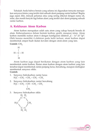 141
Kimia Kelas X
Tahukah Anda bahwa bensin yang selama ini digunakan ternyata merupa-
kan senyawa kimia yang terdiri dari sebuah deret panjang rantai karbon? Begitu
juga aspal, lilin, minyak pelumas atau yang sering dikenal dengan nama oli,
solar, dan masih banyak lagi bahan alam yang terdiri dari deret panjang sebuah
rantai karbon.
A. Kekhasan Atom Karbon
Atom karbon merupakan salah satu atom yang cukup banyak berada di
alam. Keberadaannya dalam bentuk karbon, grafit, maupun intan. Atom
karbon memiliki nomor atom 6 dengan konfigurasi elektron 6C : 1s2 2s2 2p2.
Oleh karena memiliki 4 elektron pada kulit terluar, atom karbon dapat
membentuk empat buah ikatan kovalen dengan atom-atom yang lain.
Contoh: CH4
H
|
H – C – H
|
H
Atom karbon juga dapat berikatan dengan atom karbon yang lain
membentuk rantai karbon. Ikatan atom karbon dengan atom karbon yang lain
tersebut dapat membentuk rantai panjang lurus, bercabang, maupun melingkar
membentuk senyawa siklis.
Contoh:
1. Senyawa hidrokarbon rantai lurus
H3
C – CH2
– CH2
– CH2
– CH3
2. Senyawa hidrokarbon rantai bercabang
H3
C – CH2
– CH – CH2
– CH3
|
CH3
3. Senyawa hidrokarbon siklis
C – C
H2
C CH2
C – C
H2
H2
H2
H2
 