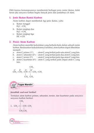 142
Hidrokarbon
Oleh karena kemampuannya membentuk berbagai jenis rantai ikatan, tidak
heran jika senyawa karbon begitu banyak jenis dan jumlahnya di alam.
1. Jenis Ikatan Rantai Karbon
Atom karbon dapat membentuk tiga jenis ikatan, yaitu:
a. Ikatan tunggal
H3
C – CH3
b. Ikatan rangkap dua
H2
C = CH2
c. Ikatan rangkap tiga
HC CH
2. Posisi Atom Karbon
Atom karbon memiliki kedudukan yang berbeda-beda dalam sebuah rantai
karbon. Berdasarkan kedudukannya tersebut, atom karbon dapat dibedakan
menjadi:
a. atom C primer (1°) : atom C yang terikat pada satu atom C yang lain.
b. atom C sekunder (2°) : atom C yang terikat pada dua atom C yang lain.
c. atom C tersier (3°) : atom C yang terikat pada tiga atom C yang lain.
d. atom C kuartener (4°) : atom C yang terikat pada empat atom C yang
lain.
CH3
|
CH3
– CH2
– CH – C – CH2
– CH3
| |
CH3
CH3
1° 2° 3° 4°
Jawablah soal-soal berikut!
Tentukan atom karbon primer, sekunder, tersier, dan kuartener pada senyawa-
senyawa karbon berikut.
CH3
|
1. CH3
– C – CH – CH3
| |
CH3
CH3
 