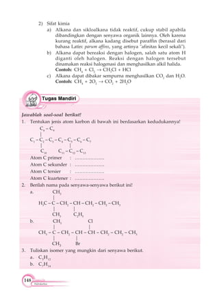 148
Hidrokarbon
2) Sifat kimia
a) Alkana dan sikloalkana tidak reaktif, cukup stabil apabila
dibandingkan dengan senyawa organik lainnya. Oleh karena
kurang reaktif, alkana kadang disebut paraffin (berasal dari
bahasa Latin: parum affins, yang artinya "afinitas kecil sekali").
b) Alkana dapat bereaksi dengan halogen, salah satu atom H
diganti oleh halogen. Reaksi dengan halogen tersebut
dinamakan reaksi halogenasi dan menghasilkan alkil halida.
Contoh: CH4
+ Cl2
CH3
Cl + HCl
c) Alkana dapat dibakar sempurna menghasilkan CO2
dan H2
O.
Contoh: CH4
+ 2O2
CO2
+ 2H2
O
Jawablah soal-soal berikut!
1. Tentukan jenis atom karbon di bawah ini berdasarkan kedudukannya!
C8
– C9
|
C1
– C2
– C3
– C4
– C5
– C6
– C7
| |
C10
C11
– C12
– C13
Atom C primer : ……………….
Atom C sekunder : ……………….
Atom C tersier : ……………….
Atom C kuartener : ……………….
2. Berilah nama pada senyawa-senyawa berikut ini!
a. CH3
|
H3
C – C – CH2
– CH – CH2
– CH2
– CH3
| |
CH3
C2
H5
b. CH3
Cl
| |
CH3
– C – CH2
– CH – CH – CH2
– CH2
– CH3
| |
CH3 Br
3. Tuliskan isomer yang mungkin dari senyawa berikut.
a. C5
H12
b. C7
H14
 
