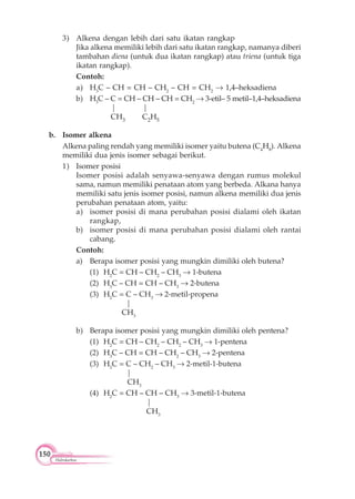 150
Hidrokarbon
3) Alkena dengan lebih dari satu ikatan rangkap
Jika alkena memiliki lebih dari satu ikatan rangkap, namanya diberi
tambahan diena (untuk dua ikatan rangkap) atau triena (untuk tiga
ikatan rangkap).
Contoh:
a) H3
C – CH = CH – CH2
– CH = CH2
1,4–heksadiena
b) H3
C – C = CH – CH – CH = CH2
3-etil– 5 metil–1,4–heksadiena
| |
CH3 C2H5
b. Isomer alkena
Alkena paling rendah yang memiliki isomer yaitu butena (C4
H8
). Alkena
memiliki dua jenis isomer sebagai berikut.
1) Isomer posisi
Isomer posisi adalah senyawa-senyawa dengan rumus molekul
sama, namun memiliki penataan atom yang berbeda. Alkana hanya
memiliki satu jenis isomer posisi, namun alkena memiliki dua jenis
perubahan penataan atom, yaitu:
a) isomer posisi di mana perubahan posisi dialami oleh ikatan
rangkap,
b) isomer posisi di mana perubahan posisi dialami oleh rantai
cabang.
Contoh:
a) Berapa isomer posisi yang mungkin dimiliki oleh butena?
(1) H2
C = CH – CH2
– CH3
1-butena
(2) H3
C – CH = CH – CH3
2-butena
(3) H2
C = C – CH3
2-metil-propena
|
CH3
b) Berapa isomer posisi yang mungkin dimiliki oleh pentena?
(1) H2
C = CH – CH2
– CH2
– CH3
1-pentena
(2) H3
C – CH = CH – CH2
– CH3
2-pentena
(3) H2
C = C – CH2
– CH3
2-metil-1-butena
|
CH3
(4) H2
C = CH – CH – CH3
3-metil-1-butena
|
CH3
 