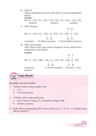 155
Kimia Kelas X
b) Adisi H2
Alkuna mengalami dua kali adisi oleh H2
untuk menghasilkan
alkana.
Contoh:
HC C – CH3
+ H2
H2
C = CH – CH3
+ H2
H3
C – CH2
– CH3
propuna propena propana
c) Adisi Halogen
Cl Cl
| |
HC C – CH3
+ Cl2
HC = C – CH3
+ Cl2
HC – C – CH3
| | | |
Cl Cl Cl Cl
1–propuna 1,2–dikloro-propena 1,1,2,2-tetrakloro-propana
d) Adisi Asam halida
Adisi alkuna oleh asam halida mengikuti aturan Markovnikov
sebagaimana pada alkena.
Contoh:
H I
| |
HC C – CH3
+ HBr HC = C – CH3
+ HI HC – C – CH3
| | | |
H Br H Br
1-propuna 2- bromo-propena 2-bromo-2- iodo-
propana
Jawablah soal-soal berikut!
1. Tuliskan isomer yang mungkin dari:
a. C6
H10
b. 3-bromo-pentuna
2. Tuliskan reaksi yang terjadi pada:
a. adisi 2-butuna dengan Cl2
dilanjutkan dengan HBr,
b. oksidasi propuna.
3. Suatu alkuna mengandung 90% massa karbon (Ar:C = 12, H = 1). Apakah nama
alkuna tersebut?
 