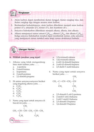 156
Hidrokarbon
A. Pilihlah jawaban yang tepat!
1. Alkana yang tidak mengandung
lima atom karbon yaitu . . . .
a. n-pentena
b. 2-metil-butana
c. isopentana
d. 2-metil-pentana
e. 2,2-dimetil-propana
2. Di antara senyawa-senyawa berikut
yang tergolong alkena yaitu . . . .
a. C5
H12
b. C6
H12
c. C6
H10
d. C5
H8
e. C4
H10
3. Nama yang tepat untuk senyawa di
bawah ini yaitu . . . .
CH3
|
CH3
– CH – CH – CH2
– CH – CH3
| |
C2
H5
C2
H5
a. 3,5,6-trimetil-oktana
b. 3,4,6-trimetil-oktana
c. 6-etil-3,4-dimetil-heptana
d. 2-etil-4,5-dimetil-heptana
e. 2,5-dietil-3 metil-heksana
4. Nama yang tepat untuk senyawa
berikut yaitu . . . .
CH3
|
CH3
– C = CH – CH2
– CH
| |
CH3
CH2
|
CH3
a. 2,5-dimetil-5 etil-2-pentena
b. 2-metil-5 etil-2-heksena
c. 2-etil-5 metil-2-heksena
d. 2,5-dimetil-2-heptena
e. 3,6-dimetil-5-heptena
1. Atom karbon dapat membentuk ikatan tunggal, ikatan rangkap dua, dan
ikatan rangkap tiga dengan sesama atom karbon.
2. Berdasarkan kedudukannya, atom karbon dibedakan menjadi atom karbon
primer (1°), sekunder (2°), tersier (3°), dan kuartener (4°).
3. Senyawa hidrokarbon dibedakan menjadi alkana, alkena, dan alkuna.
4. Alkana mempunyai rumus umum CnH2n+2, alkena CnH2n, dan alkuna CnH2n-2.
Ketiga senyawa hidrokarbon tersebut dapat membentuk isomer, yaitu senyawa
yang mempunyai rumus molekul sama tetapi rumus strukturnya berbeda.
 
