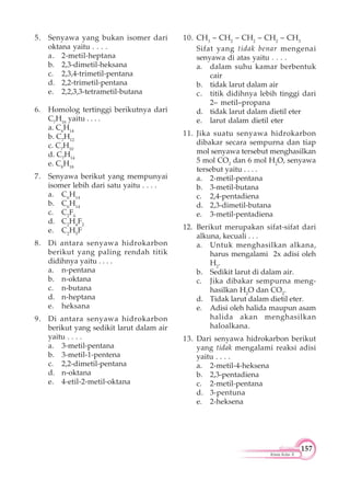 157
Kimia Kelas X
5. Senyawa yang bukan isomer dari
oktana yaitu . . . .
a. 2-metil-heptana
b. 2,3-dimetil-heksana
c. 2,3,4-trimetil-pentana
d. 2,2-trimetil-pentana
e. 2,2,3,3-tetrametil-butana
6. Homolog tertinggi berikutnya dari
C7
H16
yaitu . . . .
a. C6
H14
b. C7
H12
c. C7
H10
d. C7
H14
e. C8
H18
7. Senyawa berikut yang mempunyai
isomer lebih dari satu yaitu . . . .
a. C6
H14
b. C6
H14
c. C2
F6
d. C2
H4
F2
e. C2
H5
F
8. Di antara senyawa hidrokarbon
berikut yang paling rendah titik
didihnya yaitu . . . .
a. n-pentana
b. n-oktana
c. n-butana
d. n-heptana
e. heksana
9. Di antara senyawa hidrokarbon
berikut yang sedikit larut dalam air
yaitu . . . .
a. 3-metil-pentana
b. 3-metil-1-pentena
c. 2,2-dimetil-pentana
d. n-oktana
e. 4-etil-2-metil-oktana
10. CH3
– CH2
– CH2
– CH2
– CH3
Sifat yang tidak benar mengenai
senyawa di atas yaitu . . . .
a. dalam suhu kamar berbentuk
cair
b. tidak larut dalam air
c. titik didihnya lebih tinggi dari
2– metil–propana
d. tidak larut dalam dietil eter
e. larut dalam dietil eter
11. Jika suatu senyawa hidrokarbon
dibakar secara sempurna dan tiap
mol senyawa tersebut menghasilkan
5 mol CO2
dan 6 mol H2
O, senyawa
tersebut yaitu . . . .
a. 2-metil-pentana
b. 3-metil-butana
c. 2,4-pentadiena
d. 2,3-dimetil-butana
e. 3-metil-pentadiena
12. Berikut merupakan sifat-sifat dari
alkuna, kecuali . . .
a. Untuk menghasilkan alkana,
harus mengalami 2x adisi oleh
H2
.
b. Sedikit larut di dalam air.
c. Jika dibakar sempurna meng-
hasilkan H2
O dan CO2
.
d. Tidak larut dalam dietil eter.
e. Adisi oleh halida maupun asam
halida akan menghasilkan
haloalkana.
13. Dari senyawa hidrokarbon berikut
yang tidak mengalami reaksi adisi
yaitu . . . .
a. 2-metil-4-heksena
b. 2,3-pentadiena
c. 2-metil-pentana
d. 3-pentuna
e. 2-heksena
 
