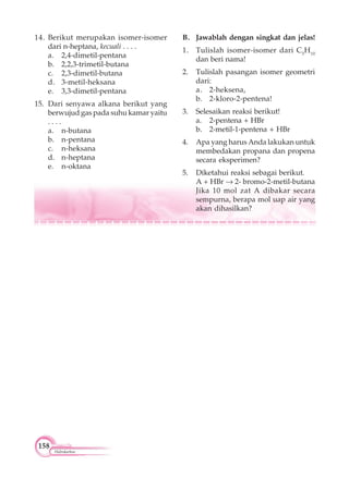 158
Hidrokarbon
14. Berikut merupakan isomer-isomer
dari n-heptana, kecuali . . . .
a. 2,4-dimetil-pentana
b. 2,2,3-trimetil-butana
c. 2,3-dimetil-butana
d. 3-metil-heksana
e. 3,3-dimetil-pentana
15. Dari senyawa alkana berikut yang
berwujud gas pada suhu kamar yaitu
. . . .
a. n-butana
b. n-pentana
c. n-heksana
d. n-heptana
e. n-oktana
B. Jawablah dengan singkat dan jelas!
1. Tulislah isomer-isomer dari C5
H10
dan beri nama!
2. Tulislah pasangan isomer geometri
dari:
a. 2-heksena,
b. 2-kloro-2-pentena!
3. Selesaikan reaksi berikut!
a. 2-pentena + HBr
b. 2-metil-1-pentena + HBr
4. Apa yang harus Anda lakukan untuk
membedakan propana dan propena
secara eksperimen?
5. Diketahui reaksi sebagai berikut.
A + HBr 2- bromo-2-metil-butana
Jika 10 mol zat A dibakar secara
sempurna, berapa mol uap air yang
akan dihasilkan?
 