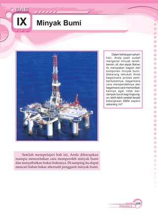 159
Kimia Kelas X
Minyak BumiIX
Dalam kehidupan sehari-
hari, Anda pasti sudah
mengenal minyak tanah,
bensin, oli, dan aspal. Bahan
itu merupakan bagian dari
komponen minyak bumi.
Sekarang tahukah Anda
bagaimana proses pem-
bentukannya, bagaimana
cara memperolehnya dan
bagaimana cara memanfaat-
kannya agar tidak ber-
dampak buruk bagi lingkung-
an, lebih-lebih setelah terjadi
kelangkaan BBM seperti
sekarang ini?
Setelah mempelajari bab ini, Anda diharapkan
mampu menceritakan cara memperoleh minyak bumi
dan menyebutkan fraksi-fraksinya. Di samping itu dapat
mencari bahan bakar alternatif pengganti minyak bumi.
 