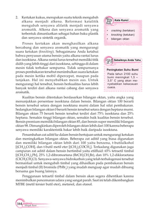 164 Minyak Bumi
Peningkatan Suhu Bumi
Pada tahun 2100 suhu
bumi meningkat 1,5 –
3,5° C yang akan me-
nyebabkan kekacauan
cuaca.
Kualitas bensin ditentukan berdasarkan bilangan oktan, yaitu angka yang
menunjukkan persentase isooktana dalam bensin. Bilangan oktan 100 berarti
bensin tersebut setara dengan isooktana murni dalam hal sifat pembakaran.
Sedangkan bilangan oktan 0 berarti bensin tersebut setara dengan heptana murni.
Bilangan oktan 75 berarti bensin tersebut terdiri dari 75% isooktana dan 25%
heptana. Semakin tinggi bilangan oktan, semakin baik kualitas bensin tersebut.
Bensin premium memiliki bilangan oktan 85, dan bensin super memiliki bilangan
oktan 98. Dimungkinkan diperoleh bilangan oktan lebih dari 100 karena beberapa
senyawa memiliki karakteristik bakar lebih baik daripada isooktana.
Penambahan zat aditif ke dalam bensin bertujuan untuk mengurangi ketukan
dan meningkatkan bilangan oktan. Beberapa zat aditif yang biasa digunakan
dan memiliki bilangan oktan lebih dari 100 yaitu benzena, t-butilalkohol
[(CH3
)3
COH], dan t-butil metil eter [(CH3
)3
COCH3
]. Terkadang digunakan juga
campuran zat aditif dalam bensin bertimbal yaitu etilfluid: 65% tetraetil timbal
[(CH3
CH2
)4
Pb], 25% 1,2-dibromoetana (BrCH2
CH2
Br), dan 10% 1,2-dikloroetana
(ClCH2
CH2
Cl). Senyawa-senyawa hidrokarbon yang telah terhalogenasi tersebut
bermanfaat untuk mengubah timbal yang dihasilkan pada pembakaran bensin
menjadi timbal (II) bromida (PbBr2
) yang mudah menguap agar mudah dibuang
bersama gas buang lainnya.
Penggunaan tetraetil timbal dalam bensin akan segera dihentikan karena
menimbulkan pencemaran udara yang sangat parah. Saat ini telah dikembangkan
MTBE (metil tersier butil eter), metanol, dan etanol.
2. Kertakan kukus, merupakan suatu teknik mengubah
alkana menjadi alkena. Reformasi katalitik
mengubah senyawa alifatik menjadi senyawa
aromatik. Alkena dan senyawa aromatik yang
terbentuk dimanfaatkan sebagai bahan baku plastik
dan senyawa sintetik organik.
Proses kertakan akan menghasilkan alkana
bercabang dan senyawa aromatik yang mengurangi
suara ketukan (knocking). Sebagaimana Anda ketahui
bahwa penyusun utama bensin yaitu alkana rantai lurus
dan isooktana. Alkana rantai lurus tersebut memiliki titik
didih yang lebih tinggi dari isooktana, sehingga di dalam
mesin tidak terbakar sempurna. Tidak sempurnanya
proses pembakaran tersebut menimbulkan suara ketukan
pada mesin ketika mobil dipercepat, maupun pada
tanjakan. Hal ini menyebabkan mesin aus. Untuk
mengurangi hal tersebut, bensin berkualitas harus lebih
banyak terdiri dari alkana rantai cabang dan senyawa
aromatik.
• cracking (kertakan)
• knocking (ketukan)
• bilangan oktan
 