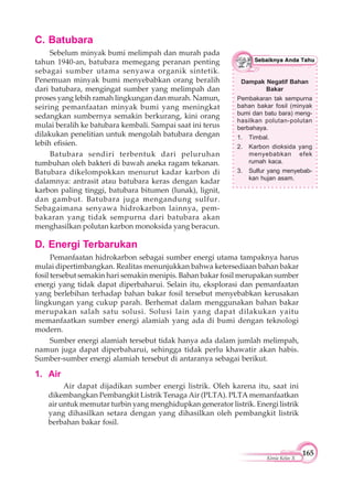 165
Kimia Kelas X
D. Energi Terbarukan
Pemanfaatan hidrokarbon sebagai sumber energi utama tampaknya harus
mulai dipertimbangkan. Realitas menunjukkan bahwa ketersediaan bahan bakar
fosil tersebut semakin hari semakin menipis. Bahan bakar fosil merupakan sumber
energi yang tidak dapat diperbaharui. Selain itu, eksplorasi dan pemanfaatan
yang berlebihan terhadap bahan bakar fosil tersebut menyebabkan kerusakan
lingkungan yang cukup parah. Berhemat dalam menggunakan bahan bakar
merupakan salah satu solusi. Solusi lain yang dapat dilakukan yaitu
memanfaatkan sumber energi alamiah yang ada di bumi dengan teknologi
modern.
Sumber energi alamiah tersebut tidak hanya ada dalam jumlah melimpah,
namun juga dapat diperbaharui, sehingga tidak perlu khawatir akan habis.
Sumber-sumber energi alamiah tersebut di antaranya sebagai berikut.
1. Air
Air dapat dijadikan sumber energi listrik. Oleh karena itu, saat ini
dikembangkan Pembangkit Listrik Tenaga Air (PLTA). PLTA memanfaatkan
air untuk memutar turbin yang menghidupkan generator listrik. Energi listrik
yang dihasilkan setara dengan yang dihasilkan oleh pembangkit listrik
berbahan bakar fosil.
C. Batubara
Sebelum minyak bumi melimpah dan murah pada
tahun 1940-an, batubara memegang peranan penting
sebagai sumber utama senyawa organik sintetik.
Penemuan minyak bumi menyebabkan orang beralih
dari batubara, mengingat sumber yang melimpah dan
proses yang lebih ramah lingkungan dan murah. Namun,
seiring pemanfaatan minyak bumi yang meningkat
sedangkan sumbernya semakin berkurang, kini orang
mulai beralih ke batubara kembali. Sampai saat ini terus
dilakukan penelitian untuk mengolah batubara dengan
lebih efisien.
Batubara sendiri terbentuk dari peluruhan
tumbuhan oleh bakteri di bawah aneka ragam tekanan.
Batubara dikelompokkan menurut kadar karbon di
dalamnya: antrasit atau batubara keras dengan kadar
karbon paling tinggi, batubara bitumen (lunak), lignit,
dan gambut. Batubara juga mengandung sulfur.
Sebagaimana senyawa hidrokarbon lainnya, pem-
bakaran yang tidak sempurna dari batubara akan
menghasilkan polutan karbon monoksida yang beracun.
Dampak Negatif Bahan
Bakar
Pembakaran tak sempurna
bahan bakar fosil (minyak
bumi dan batu bara) meng-
hasilkan polutan-polutan
berbahaya.
1. Timbal.
2. Karbon dioksida yang
menyebabkan efek
rumah kaca.
3. Sulfur yang menyebab-
kan hujan asam.
 