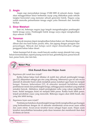 166 Minyak Bumi
2. Angin
Angin siap menyediakan tenaga 17.000 MW di seluruh dunia. Angin
akan menggerakkan kincir berbentuk sayap yang dilekatkan pada sebuah
tangkai horizontal yang memutar sebuah generator listrik. Negara yang
sudah mencoba pemanfaatan tenaga angin yaitu Denmark dan Amerika
Serikat.
3. Sinar Matahari
Saat ini, beberapa negara juga tengah mengembangkan pembangkit
listrik tenaga surya. Pembangkit listrik tenaga surya dapat menghasilkan
daya sebesar 10 MW.
4. Tanaman
Banyak tanaman dapat menghasilkan bahan bakar cair. Bioetanol dapat
dibuat dari sisa hasil hutan, jerami, tebu, dan jagung dengan peragian dan
penyulingan. Minyak dari kelapa sawit dapat dimanfaatkan sebagai
pengganti bahan bakar diesel.
Selain keempat hal di atas, masih banyak sumber energi alamiah lain yang
belum termanfaatkan, seperti pasang surut air laut, gelombang laut, panas bawah
laut, panas bumi, dan lain-lain.
Efek Rumah Kaca dan Hujan Asam
1. Bagaimana efek rumah kaca terjadi?
Ketika bahan bakar fosil dibakar di mobil dan sebuah pembangkit tenaga,
gas CO2
dilepaskan sebagai gas sisa yang dibuang. Sebenarnya gas ini ada secara
alamiah di atmosfer bumi untuk menjebak panas matahari agar bumi ini menjadi
hangat. Namun, keberadaan CO2
di atmosfer menjadi berlebihan akibat
pembakaran mesin dan pembangkit tenaga, sehingga panas matahari yang terjebak
semakin banyak. Akibatnya, terjadi peningkatan suhu yang cukup signifikan di
bumi. Itulah mengapa, bumi ini menjadi lebih panas. Ketika bumi lebih panas,
terjadi perubahan cuaca yang mencolok. Beberapa negara akan lebih basah, dan
yang lain lebih kering.
2. Bagaimana hujan asam terjadi?
Pembakaran batubara di pembangkit tenaga listrik menghasilkan gas buangan
yang berkombinasi dengan air di atmosfer membentuk awan-awan asam sulfat
dan asam nitrat. Awan-awan tersebut turun sebagai hujan asam. Hujan asam
tersebut menyebabkan kerusakan pada daun tanaman dan membunuh ikan-ikan
di danau air tawar.
 