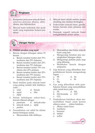167
Kimia Kelas X
1. Komponen penyusun minyak bumi:
senyawa-senyawa alkana, siklo-
alkana, dan hidrokarbon.
2. Minyak bumi terbentuk dari jasad
renik yang terpendam berjuta-juta
tahun.
3. Minyak bumi diolah melalui proses
desalting dan distilasi bertingkat.
4. Fraksi-fraksi minyak bumi: gasolin,
bensin, kerosin, solar, pelumas, dan
residu.
5. Dampak negatif minyak bumi
mengakibatkan polusi udara.
A. Pilihlah jawaban yang tepat!
1. Bensin dengan bilangan oktan 75
berarti . . .
a. Bensin tersebut terdiri dari 75%
isooktana dan 25% heksana.
b. Bensin tersebut terdiri dari 25%
isooktana dan 75% heksana.
c. Bensin tersebut terdiri 75% iso-
oktana dan 25% pentana.
d. Bensin tersebut terdiri dari 25%
isooktana dan 75% butana.
e. Bensin tersebut terdiri dari 75%
isooktana dan 25% heptana
2. Hasil distilasi pada minyak bumi
yang paling rendah titik didihnya
yaitu . . . .
a. solar d. bensin
b. aspal e. lilin
c. elpiji
3. Dalam kehidupan sehari-hari,
kerosin dikenal sebagai . . . .
a. premium d. minyak solar
b. minyak tanah e. elpiji
c. premix
4. Penambahan zat aditif ke dalam
bensin bertujuan untuk . . .
a. Menurunkan titik didihnya.
b. Memisahkan dari fraksi minyak
bumi yang lain.
c. Mengurangi ketukan dan me-
ningkatkan bilangan oktan.
d. Mengurangi polutan pada asap
yang dibuang.
e. Membakar bensin dengan
sempurna.
5. Uap beracun yang dihasilkan dari
pembakaran bensin mengandung
logam . . . .
a. Pb d. Sn
b. Cr e. Br
c. Hg
6. Gas yang dihasilkan oleh pem-
bakaran bensin yang menyebabkan
efek rumah kaca yaitu . . . .
a. Pb d. SO2
b. Etil bromida e. CO
c. CO2
7. Pembakaran batubara akan me-
nyebabkan hujan asam karena
adanya unsur . . . dalam batubara.
a. alkana rantai lurus
b. isoalkana
c. benzena
d. timbal
e. sulfur
 