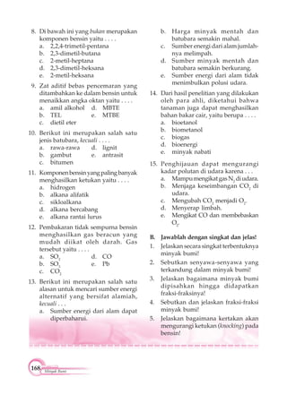 168 Minyak Bumi
8. Di bawah ini yang bukan merupakan
komponen bensin yaitu . . . .
a. 2,2,4-trimetil-pentana
b. 2,3-dimetil-butana
c. 2-metil-heptana
d. 2,3-dimetil-heksana
e. 2-metil-heksana
9. Zat aditif bebas pencemaran yang
ditambahkan ke dalam bensin untuk
menaikkan angka oktan yaitu . . . .
a. amil alkohol d. MBTE
b. TEL e. MTBE
c. dietil eter
10. Berikut ini merupakan salah satu
jenis batubara, kecuali . . . .
a. rawa-rawa d. lignit
b. gambut e. antrasit
c. bitumen
11. Komponenbensinyangpalingbanyak
menghasilkan ketukan yaitu . . . .
a. hidrogen
b. alkana alifatik
c. sikloalkana
d. alkana bercabang
e. alkana rantai lurus
12. Pembakaran tidak sempurna bensin
menghasilkan gas beracun yang
mudah diikat oleh darah. Gas
tersebut yaitu . . . .
a. SO2
d. CO
b. SO3
e. Pb
c. CO2
13. Berikut ini merupakan salah satu
alasan untuk mencari sumber energi
alternatif yang bersifat alamiah,
kecuali . . .
a. Sumber energi dari alam dapat
diperbaharui.
b. Harga minyak mentah dan
batubara semakin mahal.
c. Sumber energi dari alam jumlah-
nya melimpah.
d. Sumber minyak mentah dan
batubara semakin berkurang.
e. Sumber energi dari alam tidak
menimbulkan polusi udara.
14. Dari hasil penelitian yang dilakukan
oleh para ahli, diketahui bahwa
tanaman juga dapat menghasilkan
bahan bakar cair, yaitu berupa . . . .
a. bioetanol
b. biometanol
c. biogas
d. bioenergi
e. minyak nabati
15. Penghijauan dapat mengurangi
kadar polutan di udara karena . . .
a. MampumengikatgasN2
diudara.
b. Menjaga keseimbangan CO2
di
udara.
c. Mengubah CO2
menjadi O2
.
d. Menyerap limbah.
e. Mengikat CO dan membebaskan
O2
.
B. Jawablah dengan singkat dan jelas!
1. Jelaskan secara singkat terbentuknya
minyak bumi!
2. Sebutkan senyawa-senyawa yang
terkandung dalam minyak bumi!
3. Jelaskan bagaimana minyak bumi
dipisahkan hingga didapatkan
fraksi-fraksinya!
4. Sebutkan dan jelaskan fraksi-fraksi
minyak bumi!
5. Jelaskan bagaimana kertakan akan
mengurangi ketukan (knocking) pada
bensin!
 