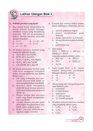 169
Kimia Kelas X
A. Pilihlah jawaban yang tepat!
1. Dua kutub listrik dimasukkan ke
dalam sebuah larutan sehingga
membuat lampu yang tersambung
menyala. Hal ini menunjukkan
bahwa larutan tersebut memiliki
derajat dissosiasi . . . .
a. = 1 d. = 2,3 . 10–4
b. = 0,5 e. = 0
c. = 1,5 . 10–3
2. Di antara senyawa berikut yang
termasuk elektrolit lemah . . . .
a. NaCl, KCl, dan NaOH
b. KOH, KCl, dan HCl
c. H2
SO4
, Ca(OH)2
, dan MgSO4
d. H2
SO4
, HCl, dan NaOH
e. CH3
COOH, KCl, dan HF
3. Di antara pernyataan berikut yang
tidak benar mengenai hubungan
antara larutan elektrolit dan ikatan
kimia yaitu . . .
a. Ion yang terbentuk dari per-
uraian senyawa ionik dalam air
akan menghantarkan arus listrik.
b. Senyawa ionik merupakan
elektrolit kuat karena senyawa
ionik akan terdisosiasi sempurna
dalam air.
c. Hanya larutan dari senyawa
ionik yang dapat menghantar-
kan arus listrik.
d. Larutan senyawa kovalen polar
akan dapat menghantarkan arus
listrik dalam pelarut polar.
e. Reaksi disosiasi elektrolit me-
rupakan reaksi reversibel.
4. Contoh dari adanya reaksi redoks
dalam kehidupan sehari-hari, kecuali
. . . .
a. industri pelapisan logam
b. proses metabolisme pada
manusia
c. proses mencairnya es di kutub
d. proses fotosintesis pada tumbuh-
an
e. perkaratan besi
5. Dari reaksi
Pb(s) + PbO2
(s) + 4H+
(aq)
2PbSO4
(s) + 2H2
O
yang merupakan reduktor yaitu . . . .
a. SO2–
4
(aq) d. PbO2
(s)
b. Pb(s) e. PbSO4
(s)
c. H2
O(l)
6. Pada reaksi: BrO3
–
Br–
, unsur
bromin mengalami perubahan
bilangan oksidasi sebesar . . . .
a. –6 d. +5
b. –4 e. +6
c. +4
7. Alkana yang tidak mengandung lima
atom karbon yaitu . . . .
a. n-pentena
b. 2 metil–butana
c. isopentana
d. 2 metil–pentana
e. 2,2 dimetil–propana
8. Di antara senyawa-senyawa berikut
yang tergolong alkena yaitu . . . .
a. C5
H12
d. C5
H8
b. C6
H12
e. C4
H10
c. C6
H10
 