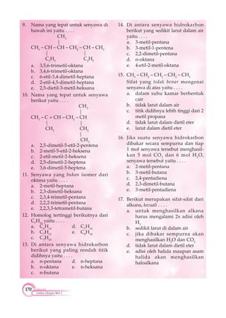 170
Latihan Ulangan Blok 3
9. Nama yang tepat untuk senyawa di
bawah ini yaitu . . . .
CH3
|
CH3
– CH – CH – CH2
– CH – CH3
| |
C2
H5
C2
H5
a. 3,5,6-trimetil-oktana
b. 3,4,6-trimetil-oktana
c. 6-etil-3,4-dimetil-heptana
d. 2-etil-4,5-dimetil-heptana
e. 2,5-dietil-3-metil-heksana
10. Nama yang tepat untuk senyawa
berikut yaitu . . . .
CH3
|
CH3
– C = CH – CH2
– CH
| |
CH3
CH2
|
CH3
a. 2,5-dimetil-5-etil-2-pentena
b. 2-metil-5-etil-2-heksena
c. 2-etil-metil-2-heksena
d. 2,5-dimetil-2-heptena
e. 3,6-dimetil-5-heptena
11. Senyawa yang bukan isomer dari
oktana yaitu . . . .
a. 2-metil-heptana
b. 2,3-dimetil-heksana
c. 2,3,4-trimetil-pentana
d. 2,2,2-trimetil-pentana
e. 2,2,3,3-tetrametil-butana
12. Homolog tertinggi berikutnya dari
C7
H16
yaitu . . . .
a. C6
H14
d. C7
H14
b. C7
H12
e. C8
H18
c. C7
H10
13. Di antara senyawa hidrokarbon
berikut yang paling rendah titik
didihnya yaitu . . . .
a. n-pentana d. n-heptana
b. n-oktana e. n-heksana
c. n-butana
14. Di antara senyawa hidrokarbon
berikut yang sedikit larut dalam air
yaitu . . . .
a. 3-metil-pentana
b. 3-metil-1-pentena
c. 2,2-dimetil-pentana
d. n-oktana
e. 4-etil-2-metil-oktana
15. CH3
– CH2
– CH2
– CH2
– CH3
Sifat yang tidak benar mengenai
senyawa di atas yaitu . . . .
a. dalam suhu kamar berbentuk
cair
b. tidak larut dalam air
c. titik didihnya lebih tinggi dari 2
metil propana
d. tidak larut dalam dietil eter
e. larut dalam dietil eter
16. Jika suatu senyawa hidrokarbon
dibakar secara sempurna dan tiap
1 mol senyawa tersebut menghasil-
kan 5 mol CO2
dan 6 mol H2
O,
senyawa tersebut yaitu . . . .
a. 2-metil-pentana
b. 3-metil-butana
c. 2,4-pentadiena
d. 2,3-dimetil-butana
e. 3-metil-pentadiena
17. Berikut merupakan sifat-sifat dari
alkuna, kecuali . . . .
a. untuk menghasilkan alkana
harus mengalami 2x adisi oleh
H2
b. sedikit larut di dalam air
c. jika dibakar sempurna akan
menghasilkan H2
O dan CO2
d. tidak larut dalam dietil eter
e. adisi oleh halida maupun asam
halida akan menghasilkan
haloalkana
 