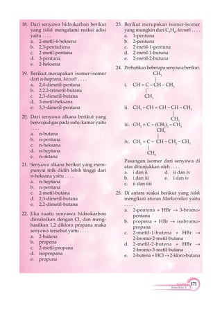 171
Kimia Kelas X
18. Dari senyawa hidrokarbon berikut
yang tidak mengalami reaksi adisi
yaitu . . . .
a. 2-metil-4-heksena
b. 2,3-pentadiena
c. 2-metil-pentana
d. 3-pentuna
e. 2-heksena
19. Berikut merupakan isomer-isomer
dari n-heptana, kecuali . . . .
a. 2,4-dimetil-pentana
b. 2,2,2-trimetil-butana
c. 2,3-dimetil-butana
d. 3-metil-heksana
e. 3,3-dimetil-pentana
20. Dari senyawa alkana berikut yang
berwujud gas pada suhu kamar yaitu
. . . .
a. n-butana
b. n-pentana
c. n-heksana
d. n-heptana
e. n-oktana
21. Senyawa alkana berikut yang mem-
punyai titik didih lebih tinggi dari
n-heksana yaitu . . . .
a. n-heptana
b. n-pentana
c. 2-metil-butana
d. 2,3-dimetil-butana
e. 2,2-dimetil-butana
22. Jika suatu senyawa hidrokarbon
direaksikan dengan Cl2
dan meng-
hasilkan 1,2 dikloro propana maka
senyawa tersebut yaitu . . . .
a. 2-butena
b. propena
c. 2-metil-propana
d. isopropana
e. propuna
23. Berikut merupakan isomer-isomer
yang mungkin dari C5
H8
, kecuali . . . .
a. 1-pentuna
b. 2-pentuna
c. 2-metil-1-pentuna
d. 2-metil-1-butuna
e. 2-metil-2-butuna
24. Perhatikan beberapa senyawa berikut.
CH3
|
i. CH = C – CH – CH3
|
CH3
ii. CH3
– CH = CH – CH – CH3
|
CH3
iii. CH2
= C – (CH2
)2
– CH3
CH3
|
iv. CH2
= C – CH – CH2
– CH3
|
CH3
Pasangan isomer dari senyawa di
atas ditunjukkan oleh . . . .
a. i dan ii d. ii dan iv
b. i dan iii e. i dan iv
c. ii dan iiii
25. Di antara reaksi berikut yang tidak
mengikuti aturan Markovnikov yaitu
. . . .
a. 2-pentena + HBr 3-bromo-
pentana
b. propena + HBr isobromo-
propana
c. 2-metil-1-butena + HBr
2-bromo-2-metil-butana
d. 2-metil-2-butena + HBr
2-bromo-3-metil-butana
e. 2-butena + HCl 2-kloro-butana
 
