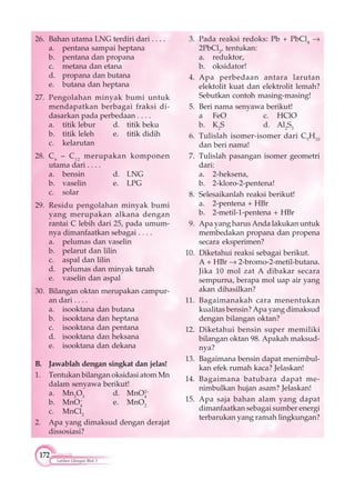 172
Latihan Ulangan Blok 3
26. Bahan utama LNG terdiri dari . . . .
a. pentana sampai heptana
b. pentana dan propana
c. metana dan etana
d. propana dan butana
e. butana dan heptana
27. Pengolahan minyak bumi untuk
mendapatkan berbagai fraksi di-
dasarkan pada perbedaan . . . .
a. titik lebur d. titik beku
b. titik leleh e. titik didih
c. kelarutan
28. C6
– C12
merupakan komponen
utama dari . . . .
a. bensin d. LNG
b. vaselin e. LPG
c. solar
29. Residu pengolahan minyak bumi
yang merupakan alkana dengan
rantai C lebih dari 25, pada umum-
nya dimanfaatkan sebagai . . . .
a. pelumas dan vaselin
b. pelarut dan lilin
c. aspal dan lilin
d. pelumas dan minyak tanah
e. vaselin dan aspal
30. Bilangan oktan merupakan campur-
an dari . . . .
a. isooktana dan butana
b. isooktana dan heptana
c. isooktana dan pentana
d. isooktana dan heksana
e. isooktana dan dekana
B. Jawablah dengan singkat dan jelas!
1. Tentukan bilangan oksidasi atom Mn
dalam senyawa berikut!
a. Mn2
O3
d. MnO4
2–
b. MnO–
4
e. MnO2
c. MnCl2
2. Apa yang dimaksud dengan derajat
dissosiasi?
3. Pada reaksi redoks: Pb + PbCl4
2PbCl2
, tentukan:
a. reduktor,
b. oksidator!
4. Apa perbedaan antara larutan
elektolit kuat dan elektrolit lemah?
Sebutkan contoh masing-masing!
5. Beri nama senyawa berikut!
a FeO c. HClO
b. K2
S d. Al2
S3
6. Tulislah isomer-isomer dari C5
H10
dan beri nama!
7. Tulislah pasangan isomer geometri
dari:
a. 2-heksena,
b. 2-kloro-2-pentena!
8. Selesaikanlah reaksi berikut!
a. 2-pentena + HBr
b. 2-metil-1-pentena + HBr
9. Apa yang harus Anda lakukan untuk
membedakan propana dan propena
secara eksperimen?
10. Diketahui reaksi sebagai berikut.
A + HBr 2-bromo-2-metil-butana.
Jika 10 mol zat A dibakar secara
sempurna, berapa mol uap air yang
akan dihasilkan?
11. Bagaimanakah cara menentukan
kualitas bensin? Apa yang dimaksud
dengan bilangan oktan?
12. Diketahui bensin super memiliki
bilangan oktan 98. Apakah maksud-
nya?
13. Bagaimana bensin dapat menimbul-
kan efek rumah kaca? Jelaskan!
14. Bagaimana batubara dapat me-
nimbulkan hujan asam? Jelaskan!
15. Apa saja bahan alam yang dapat
dimanfaatkan sebagai sumber energi
terbarukan yang ramah lingkungan?
 