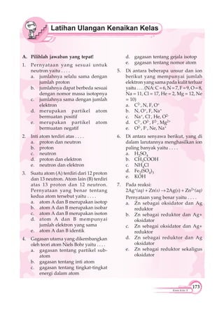 173
Kimia Kelas X
A. Pilihlah jawaban yang tepat!
1. Pernyataan yang sesuai untuk
neutron yaitu . . . .
a. jumlahnya selalu sama dengan
jumlah proton
b. jumlahnya dapat berbeda sesuai
dengan nomor massa isotopnya
c. jumlahnya sama dengan jumlah
elektron
d. merupakan partikel atom
bermuatan positif
e. merupakan partikel atom
bermuatan negatif
2. Inti atom terdiri atas . . . .
a. proton dan neutron
b. proton
c. neutron
d. proton dan elektron
e. neutron dan elektron
3. Suatu atom (A) terdiri dari 12 proton
dan 13 neutron. Atom lain (B) terdiri
atas 13 proton dan 12 neutron.
Pernyataan yang benar tentang
kedua atom tersebut yaitu . . . .
a. atom A dan B merupakan isotop
b. atom A dan B merupakan isobar
c. atom A dan B merupakan isoton
d. atom A dan B mempunyai
jumlah elektron yang sama
e. atom A dan B identik
4. Gagasan utama yang dikembangkan
oleh teori atom Niels Bohr yaitu . . . .
a. gagasan tentang partikel sub-
atom
b. gagasan tentang inti atom
c. gagasan tentang tingkat-tingkat
energi dalam atom
d. gagasan tentang gejala isotop
e. gagasan tentang nomor atom
5. Di antara beberapa unsur dan ion
berikut yang mempunyai jumlah
elektron yang sama pada kulit terluar
yaitu....(NA: C=6,N=7,F=9,O=8,
Na = 11, Cl = 17, He = 2, Mg = 12, Ne
= 10)
a. C2-, N, F, O+
b. N, O+, F, Na+
c. Na+, Cl-, He, O2-
d. C2-, O2-, F2-, Mg2+
e. O2-, F-, Ne, Na+
6. Di antara senyawa berikut, yang di
dalam larutannya menghasilkan ion
paling banyak yaitu . . . .
a. H2SO4
b. CH3COOH
c. NH4Cl
d. Fe2(SO4)3
e. KOH
7. Pada reaksi:
2Ag+(aq) + Zn(s) 2Ag(s) + Zn2+(aq)
Pernyataan yang benar yaitu . . . .
a. Zn sebagai oksidator dan Ag
reduktor
b. Zn sebagai reduktor dan Ag+
oksidator
c. Zn sebagai oksidator dan Ag+
reduktor
d. Zn sebagai reduktor dan Ag
oksidator
e. Zn sebagai reduktor sekaligus
oksidator
 