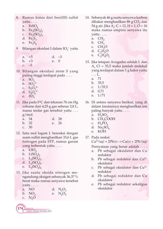 174
Latihan Ulangan Kenaikan Kelas
8. Rumus kimia dari besi(III) sulfat
yaitu . . . .
a. FeSO4
b. Fe3(SO4)2
c. Fe2(SO4)3
d. Fe2S3
e. Fe2S4
9. Bilangan oksidasi I dalam IO3
– yaitu
. . . .
a. +5 d. –3
b. +3 e. 0
c. –5
10. Bilangan oksidasi atom S yang
paling tinggi terdapat pada . . . .
a. SO2
b. SO4
2–
c. S2O3
2–
d. S4O6
2–
e. FO3
11. Jika pada 0°C dan tekanan 76 cm Hg
volume dari 4,25 g gas sebesar 2,8 L,
massa molar gas tersebut yaitu . . .
g/mol.
a. 34 d. 28
b. 32 e. 26
c. 30
12. Satu mol logam L bereaksi dengan
asam sulfat menghasilkan 33,6 L gas
hidrogen pada STP, rumus garam
yang terbentuk yaitu . . . .
a. LSO4
b. L(SO4)2
c. L2(SO4)3
d. L2(SO4)5
e. L2(SO4)6
13. Jika suatu oksida nitrogen me-
ngandung oksigen sebanyak 36,37 %
berat maka rumus senyawa tersebut
yaitu . . . .
a. NO d. N2O3
b. NO2 e. N2O5
c. N2O
14. Sebanyak 46 g suatu senyawa karbon
dibakar menghasilkan 88 g CO2 dan
54 g air. Jika Ar: C = 12, H = 1, O = 16
maka rumus empiris senyawa itu
yaitu . . . .
a. CH2
b. CH3
c. CH3O
d. C2H6O
e. C2H4O2
15. Jika tetapan Avogadro adalah L dan
Ar Cl = 35,5 maka jumlah molekul
yang terdapat dalam 1 g kalor yaitu
. . . L.
a. 71
b. 35,5
c. 1/35,5
d. 0,71
e. 1/71
16. Di antara senyawa berikut, yang di
dalam larutannya menghasilkan ion
paling banyak yaitu . . . .
a. H2SO4
b. CH3COOH
c. H3PO4
d. Na2SO4
e. KOH
17. Pada reaksi:
Cu2+(aq) + 2Pb(s) Cu(s) + 2Pb+(aq)
Pernyataan yang benar adalah . . . .
a. Pb sebagai oksidator dan Cu
reduktor
b. Pb sebagai reduktor dan Cu2+
oksidator
c. Pb sebagai oksidator dan Cu2+
reduktor
d. Pb sebagai reduktor dan Cu
oksidator
e. Pb sebagai reduktor sekaligus
oksidator
 