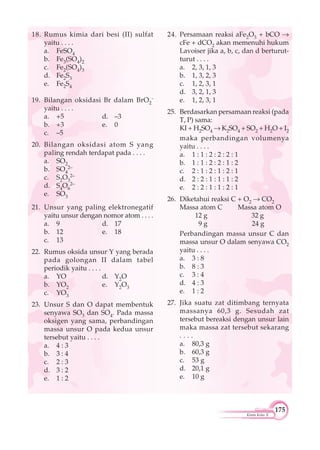 175
Kimia Kelas X
18. Rumus kimia dari besi (II) sulfat
yaitu . . . .
a. FeSO4
b. Fe3(SO4)2
c. Fe2(SO4)3
d. Fe2S3
e. Fe2S4
19. Bilangan oksidasi Br dalam BrO2
-
yaitu . . . .
a. +5 d. –3
b. +3 e. 0
c. –5
20. Bilangan oksidasi atom S yang
paling rendah terdapat pada . . . .
a. SO2
b. SO4
2–
c. S2O3
2–
d. S4O6
2–
e. SO3
21. Unsur yang paling elektronegatif
yaitu unsur dengan nomor atom . . . .
a. 9 d. 17
b. 12 e. 18
c. 13
22. Rumus oksida unsur Y yang berada
pada golongan II dalam tabel
periodik yaitu . . . .
a. YO d. Y2O
b. YO2 e. Y2O3
c. YO3
23. Unsur S dan O dapat membentuk
senyawa SO3 dan SO4. Pada massa
oksigen yang sama, perbandingan
massa unsur O pada kedua unsur
tersebut yaitu . . . .
a. 4 : 3
b. 3 : 4
c. 2 : 3
d. 3 : 2
e. 1 : 2
24. Persamaan reaksi aFe2O3 + bCO
cFe + dCO2 akan memenuhi hukum
Lavoiser jika a, b, c, dan d berturut-
turut . . . .
a. 2, 3, 1, 3
b. 1, 3, 2, 3
c. 1, 2, 3, 1
d. 3, 2, 1, 3
e. 1, 2, 3, 1
25. Berdasarkan persamaan reaksi (pada
T, P) sama:
KI + H2SO4 K2SO4 + SO2 + H2O + I2
maka perbandingan volumenya
yaitu . . . .
a. 1 : 1 : 2 : 2 : 2 : 1
b. 1 : 1 : 2 : 2 : 1 : 2
c. 2 : 1 : 2 : 1 : 2 : 1
d. 2 : 2 : 1 : 1 : 1 : 2
e. 2 : 2 : 1 : 1 : 2 : 1
26. Diketahui reaksi C + O2 CO2
Massa atom C Massa atom O
12 g 32 g
9 g 24 g
Perbandingan massa unsur C dan
massa unsur O dalam senyawa CO2
yaitu . . . .
a. 3 : 8
b. 8 : 3
c. 3 : 4
d. 4 : 3
e. 1 : 2
27. Jika suatu zat ditimbang ternyata
massanya 60,3 g. Sesudah zat
tersebut bereaksi dengan unsur lain
maka massa zat tersebut sekarang
. . . .
a. 80,3 g
b. 60,3 g
c. 53 g
d. 20,1 g
e. 10 g
 