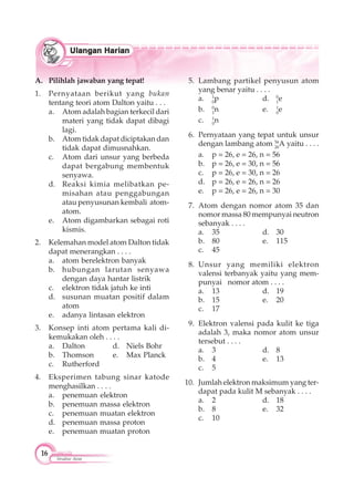 16
Struktur Atom
A. Pilihlah jawaban yang tepat!
1. Pernyataan berikut yang bukan
tentang teori atom Dalton yaitu . . .
a. Atom adalah bagian terkecil dari
materi yang tidak dapat dibagi
lagi.
b. Atom tidak dapat diciptakan dan
tidak dapat dimusnahkan.
c. Atom dari unsur yang berbeda
dapat bergabung membentuk
senyawa.
d. Reaksi kimia melibatkan pe-
misahan atau penggabungan
atau penyusunan kembali atom-
atom.
e. Atom digambarkan sebagai roti
kismis.
2. Kelemahan model atom Dalton tidak
dapat menerangkan . . . .
a. atom berelektron banyak
b. hubungan larutan senyawa
dengan daya hantar listrik
c. elektron tidak jatuh ke inti
d. susunan muatan positif dalam
atom
e. adanya lintasan elektron
3. Konsep inti atom pertama kali di-
kemukakan oleh . . . .
a. Dalton d. Niels Bohr
b. Thomson e. Max Planck
c. Rutherford
4. Eksperimen tabung sinar katode
menghasilkan . . . .
a. penemuan elektron
b. penemuan massa elektron
c. penemuan muatan elektron
d. penemuan massa proton
e. penemuan muatan proton
5. Lambang partikel penyusun atom
yang benar yaitu . . . .
a. 1
0
p d. 0
1
e
b. 0
1
n e. 1
0
e
c. 1
0
n
6. Pernyataan yang tepat untuk unsur
dengan lambang atom 56
26
A yaitu . . . .
a. p = 26, e = 26, n = 56
b. p = 26, e = 30, n = 56
c. p = 26, e = 30, n = 26
d. p = 26, e = 26, n = 26
e. p = 26, e = 26, n = 30
7. Atom dengan nomor atom 35 dan
nomor massa 80 mempunyai neutron
sebanyak . . . .
a. 35 d. 30
b. 80 e. 115
c. 45
8. Unsur yang memiliki elektron
valensi terbanyak yaitu yang mem-
punyai nomor atom . . . .
a. 13 d. 19
b. 15 e. 20
c. 17
9. Elektron valensi pada kulit ke tiga
adalah 3, maka nomor atom unsur
tersebut . . . .
a. 3 d. 8
b. 4 e. 13
c. 5
10. Jumlah elektron maksimum yang ter-
dapat pada kulit M sebanyak . . . .
a. 2 d. 18
b. 8 e. 32
c. 10
 