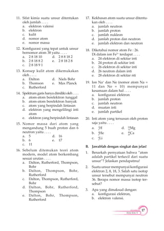 17
Kimia Kelas X
11. Sifat kimia suatu unsur ditentukan
oleh jumlah . . . .
a. elektron valensi
b. elektron
c. kulit
d. nomor atom
e. nomor massa
12. Konfigurasi yang tepat untuk unsur
bernomor atom 38 yaitu . . . .
a. 2 8 18 10 d. 2 8 8 18 2
b. 2 8 18 8 2 e. 2 8 18 2 8
c. 2 8 18 9 1
13. Konsep kulit atom dikemukakan
oleh . . . .
a. Dalton d. Niels Bohr
b. Thomson e. Max Planck
c. Rutherford
14. Spektrum garis hanya dimiliki oleh . . . .
a. atom-atom berelektron tunggal
b. atom-atom berelektron banyak
c. atom yang berpindah lintasan
d. elektron yang mengelilingi inti
atom
e. elektron yang berpindah lintasan
15. Nomor massa dari atom yang
mengandung 5 buah proton dan 6
neutron yaitu . . . .
a. 5 d. 16
b. 6 e. 17
c. 11
16. Sebelum ditemukan teori atom
modern, model atom berkembang
sesuai urutan . . . .
a. Dalton, Rutherford, Thompson,
Bohr
b. Dalton, Thompson, Bohr,
Rutherford
c. Dalton, Thompson, Rutherford,
Bohr
d. Dalton, Bohr, Rutherford,
Thompson
e. Dalton, Bohr, Thompson,
Rutherford
17. Kekhasan atom suatu unsur ditentu-
kan oleh . . . .
a. jumlah neutron
b. jumlah proton
c. jumlah nukleon
d. jumlah proton dan neutron
e. jumlah elektron dan neutron
18. Diketahui nomor atom Fe : 26.
Di dalam ion Fe2+
terdapat . . . .
a. 24 elektron di sekitar inti
b. 24 proton di sekitar inti
c. 26 elektron di sekitar inti
d. 26 neutron dalam inti
e. 28 elektron di sekitar nti
19. Ion Na+
dan Ne (nomor atom Na =
11 dan Ne = 10) mempunyai
kesamaan dalam hal . . . .
a. konfigurasi elektron
b. jumlah proton
c. jumlah neutron
d. muatan inti
e. jumlah partikel
20. Inti atom yang tersusun oleh proton
saja yaitu . . . .
a. 1
1
H d. 24
12
Mg
b. 4
2
He e. 40
20
Ca
c. 6
3
Li
B. Jawablah dengan singkat dan jelas!
1. Benarkah pernyataan bahwa ”atom
adalah partikel terkecil dari suatu
unsur”? Jelaskan pendapatmu!
2. Suatu unsur mempunyai konfigurasi
elektron 2, 8, 18, 3. Salah satu isotop
unsur tersebut mempunyai neutron
36. Berapa nomor massa isotop ter-
sebut?
3. Apa yang dimaksud dengan:
a. konfigurasi elektron,
b. elektron valensi.
 
