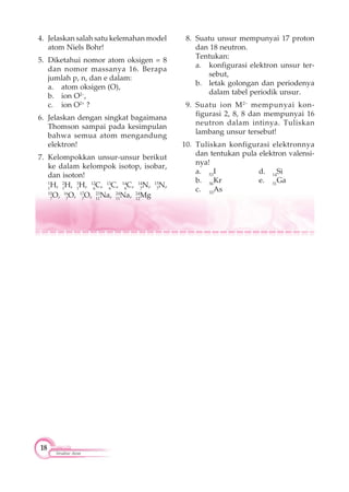 18
Struktur Atom
4. Jelaskan salah satu kelemahan model
atom Niels Bohr!
5. Diketahui nomor atom oksigen = 8
dan nomor massanya 16. Berapa
jumlah p, n, dan e dalam:
a. atom oksigen (O),
b. ion O2–
,
c. ion O2+
?
6. Jelaskan dengan singkat bagaimana
Thomson sampai pada kesimpulan
bahwa semua atom mengandung
elektron!
7. Kelompokkan unsur-unsur berikut
ke dalam kelompok isotop, isobar,
dan isoton!
1
1
H, 2
1
H, 3
1
H, 12
6
C, 13
6
C, 14
6
C, 14
7
N, 15
7
N,
15
7
O, 16
7
O, 17
7
O, 23
11
Na, 24
11
Na, 24
12
Mg
8. Suatu unsur mempunyai 17 proton
dan 18 neutron.
Tentukan:
a. konfigurasi elektron unsur ter-
sebut,
b. letak golongan dan periodenya
dalam tabel periodik unsur.
9. Suatu ion M2–
mempunyai kon-
figurasi 2, 8, 8 dan mempunyai 16
neutron dalam intinya. Tuliskan
lambang unsur tersebut!
10. Tuliskan konfigurasi elektronnya
dan tentukan pula elektron valensi-
nya!
a. 53
I d. 14
Si
b. 36
Kr e. 31
Ga
c. 33
As
 