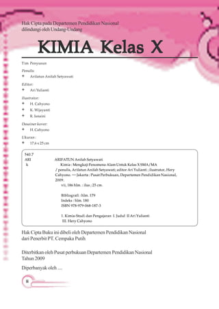 iiiiiiiiii
Tim Penyusun
Penulis:
+ Arifatun Anifah Setyawati
Editor:
+ Ari Yulianti
Ilu:strator:
+ H. Cahyono
+ K. Wijayanti
+ R. Isnaini
Desainerkover:
+ H.Cahyono
KIMIA Kelas XKIMIA Kelas XKIMIA Kelas XKIMIA Kelas XKIMIA Kelas X
Hak Cipta pada Departemen Pendidikan Nasional
dilindungiolehUndang-Undang
540.7
ARI ARIFATUNAnifahSetyawati
k Kimia :Mengkaji Fenomena Alam Untuk Kelas XSMA/MA
/penulis, Arifatun Anifah Setyawati; editor Ari Yulianti ;ilustrator, Hery
Cahyono. —Jakarta :Pusat Perbukuan, Departemen Pendidikan Nasional,
2009.
vii, 186 hlm. : ilus ; 25 cm.
Bibliografi : hlm. 179
Indeks : hlm. 180
ISBN 978-979-068-187-3
1. Kimia-Studi dan Pengajaran I. Judul II Ari Yulianti
III. Hery Cahyono
Diterbitkan oleh Pusat perbukuan Departemen Pendidikan Nasional
Tahun 2009
Hak Cipta Buku ini dibeli oleh Departemen Pendidikan Nasional
dari Penerbit PT. Cempaka Putih
Diperbanyak oleh ....
Ukuran:
+ 17,6x25cm
 