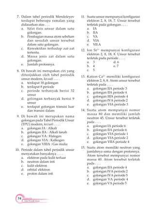 34
Tabel Periodik Unsur
7. Dalam tabel periodik Mendeleyev
terdapat beberapa ramalan yang
didasarkan atas . . .
a. Sifat fisis unsur dalam satu
golongan.
b. Pembagian massa atom sebelum
dan sesudah unsur tersebut
dalam satu golongan.
c. Kereaktifan terhadap zat-zat
tertentu.
d. Massa jenis zat dalam satu
golongan.
e. Jumlah protonnya.
8. Di bawah ini merupakan ciri yang
ditunjukkan oleh tabel periodik
unsur modern, kecuali . . . .
a. terdapat 18 golongan
b. terdapat 8 periode
c. periode terbanyak berisi 32
unsur
d. golongan terbanyak berisi 9
unsur
e. terdapat golongan transisi luar
dan transisi dalam
9. Di bawah ini merupakan nama
golongan pada Tabel Periodik Unsur
(TPU) modern, kecuali . . . .
a. golongan IA : Alkali
b. golongan IIA : Alkali tanah
c. golongan VA : Halogen
d. golongan VIA : Kalkogen
e. golongan VIIIA : Gas mulia
10. Periode dalam tabel periodik unsur
menyatakan banyaknya . . . .
a. elektron pada kulit terluar
b. neutron dalam inti
c. kulit elektron
d. orbital elektron
e. proton dalam inti
11. Suatu unsur mempunyai konfigurasi
elektron 2, 8, 18, 7. Unsur tersebut
terletak pada golongan . . . .
a. IA
b. IIA
c. VA
d. VIA
e. VII A
12. Ion Sr2+
mempunyai konfigurasi
elektron 2, 8, 18, 8. Unsur tersebut
terletak pada periode . . . .
a. 3 d. 6
b. 4 e. 7
c. 5
13. Kation Ca2+
memiliki konfigurasi
elektron 2, 8, 8. Atom unsur tersebut
terletak pada . . . .
a. golongan IIA periode 3
b. golongan IIA periode 4
c. golongan IIIA periode 4
d. golongan IVA periode 2
e. golongan VIA periode 3
14. Suatu atom mempunyai nomor
massa 80 dan memiliki jumlah
neutron 45. Unsur tersebut terletak
pada . . . .
a. golongan IA periode 6
b. golongan IIA periode 6
c. golongan VIA periode 1
d. golongan VIA periode 2
e. golongan VIIA periode 4
15. Suatu atom memiliki neutron yang
jumlahnya sama dengan protonnya.
Atom tersebut mempunyai nomor
massa 40. Atom tersebut terletak
pada . . . .
a. golongan IIA periode 4
b. golongan IVA periode 2
c. golongan IVA periode 5
d. golongan VA periode 4
e. golongan VA periode 5
 