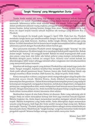 iviviviviv
Tentu Anda sudah tak asing lagi dengan yang namanya teflon. Lapisan
antilengket ini sudah digunakan jutaan orang dalam bentuk perkakas masak
memasak. Sebenarnya teflon tidak sekadar untuk alat masak. Teflon juga berguna
dalam pembuatan pakaian ruang angkasa, pengganti tulang beberapa bagian tubuh,
kornea buatan, katup jantung buatan, hingga bom atom. Semua aplikasi yang luar
biasa ini dapat terjadi karena sebuah kejadian tak terduga yang dialami Roy J.
Plunkett.
Hari bersejarah itu terjadi pada tanggal 6 April 1938. Pada hari itu, Plunkett
membuka tangki berisi gas tetrafluoroetilen dengan harapan dapat membuat bahan
pendingin yang tidak beracun. Anehnya, ketika tangki dibuka, tidak ada gas yang
keluar. Ia tidak memahami hal ini karena berat tangki menunjukkan bahwa tangki itu
seharusnya penuh dengan fluorokarbon dalam bentuk gas.
Rasa penasaran memaksa Plunkett untuk menggergaji tangki “kosong” itu dan
melihat ke dalamnya. Di dalam tangki itu ia mendapati bubuk putih seperti lilin. Bubuk
dalam tangki “kosong” ini sungguh bandel. Bubuk ini tidak terpengaruh oleh asam
atau panas yang kuat, dan tidak ada bahan pelarut yang mampu melarutkannya.
Berbeda dengan pasir, bubuk ini sangat licin. Karena sifat inilah bubuk ini
dikembangkan lebih lanjut sehingga lahirlah teflon (singkatan dari tetrafluoroetilen)
yang menyentuh jutaan manusia.
Kejadian tak terduga seperti yang dialami Plunkett bisa saja terjadi juga pada diri
Anda. Sangat mungkin, kejadian tersebut bisa menjadi ilham yang bisa menuntun
Anda pada sebuah penemuan besar. Namun, hanya jika Anda bersikap ilmiah saja
mampu membaca ilham tersebut. Oleh karena itu, sikap ini perlu Anda miliki.
Kimia merupakan wahana yang tepat untuk mengembangkan sikap berpikir dan
bertindak secara ilmiah. Melalui Kimia, Anda dibekali kemampuan berupa
keterampilan dan penalaran. Dalam Kimia terdapat keterampilan proses yang meliputi
kemampuan mengamati, mengajukan hipotesis, melakukan eksperimen, mengajukan
pertanyaan, mengumpulkan data, sentra melaporkan hasil temuan secara lisan maupun
tertulis. Dengan kemampuan itu, Anda memiliki kecakapan hidup yang berguna bagi
Anda dalam memecahkan misteri fenomena alam sekitar.
Berdasarkan tujuan di atas buku Kimia ini disusun. Buku yang sekarang ada di
tangan Anda ini selain menyajikan konsep dan teori juga memuat banyak kegiatan.
Melalui kegiatan itu, Anda dapat menemukan jawaban mengapa sebuah fenomena
terjadi. Melalui kompetensi yang Anda miliki, Anda diharapkan dapat menemukan
sesuatu yang berguna, baik bagi diri Anda sendiri maupun bagi orang lain. Berkaca
dari tangki “kosong” Plunkett, jadikan pelajaran Kimia sebagai sarana untuk berbicara
banyak pada dunia. Masih banyak “tangki kosong” yang bisa menuntunAnda menjadi
pengubah sejarah! Selamat belajar semoga sukses selalu menyertai Anda.
Klaten, Juni 2007
Penyusun
TTTTTangki ”Kosong” yang Menggetarkan Duniaangki ”Kosong” yang Menggetarkan Duniaangki ”Kosong” yang Menggetarkan Duniaangki ”Kosong” yang Menggetarkan Duniaangki ”Kosong” yang Menggetarkan Dunia
 