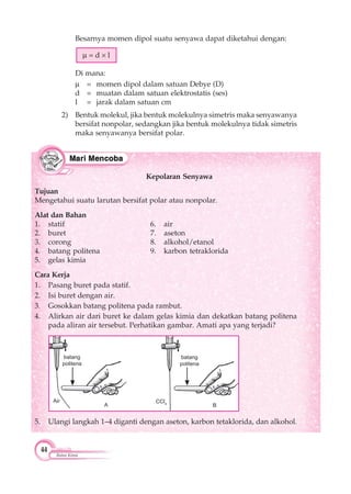 44
Ikatan Kimia
Kepolaran Senyawa
Tujuan
Mengetahui suatu larutan bersifat polar atau nonpolar.
Alat dan Bahan
1. statif 6. air
2. buret 7. aseton
3. corong 8. alkohol/etanol
4. batang politena 9. karbon tetraklorida
5. gelas kimia
Cara Kerja
1. Pasang buret pada statif.
2. Isi buret dengan air.
3. Gosokkan batang politena pada rambut.
4. Alirkan air dari buret ke dalam gelas kimia dan dekatkan batang politena
pada aliran air tersebut. Perhatikan gambar. Amati apa yang terjadi?
Besarnya momen dipol suatu senyawa dapat diketahui dengan:
= d l
Di mana:
= momen dipol dalam satuan Debye (D)
d = muatan dalam satuan elektrostatis (ses)
l = jarak dalam satuan cm
2) Bentuk molekul, jika bentuk molekulnya simetris maka senyawanya
bersifat nonpolar, sedangkan jika bentuk molekulnya tidak simetris
maka senyawanya bersifat polar.
5. Ulangi langkah 1–4 diganti dengan aseton, karbon tetaklorida, dan alkohol.
batang
politena
batang
politena
Air CCl4
BA
▲▲
 
