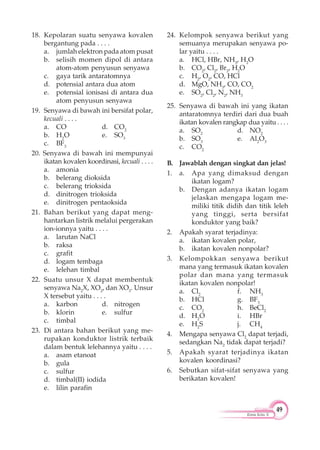 49
Kimia Kelas X
18. Kepolaran suatu senyawa kovalen
bergantung pada . . . .
a. jumlah elektron pada atom pusat
b. selisih momen dipol di antara
atom-atom penyusun senyawa
c. gaya tarik antaratomnya
d. potensial antara dua atom
e. potensial ionisasi di antara dua
atom penyusun senyawa
19. Senyawa di bawah ini bersifat polar,
kecuali . . . .
a. CO d. CO2
b. H2
O e. SO3
c. BF3
20. Senyawa di bawah ini mempunyai
ikatan kovalen koordinasi, kecuali . . . .
a. amonia
b. belerang dioksida
c. belerang trioksida
d. dinitrogen trioksida
e. dinitrogen pentaoksida
21. Bahan berikut yang dapat meng-
hantarkan listrik melalui pergerakan
ion-ionnya yaitu . . . .
a. larutan NaCl
b. raksa
c. grafit
d. logam tembaga
e. lelehan timbal
22. Suatu unsur X dapat membentuk
senyawa Na2
X, XO2
, dan XO3
. Unsur
X tersebut yaitu . . . .
a. karbon d. nitrogen
b. klorin e. sulfur
c. timbal
23. Di antara bahan berikut yang me-
rupakan konduktor listrik terbaik
dalam bentuk lelehannya yaitu . . . .
a. asam etanoat
b. gula
c. sulfur
d. timbal(II) iodida
e. lilin parafin
24. Kelompok senyawa berikut yang
semuanya merupakan senyawa po-
lar yaitu . . . .
a. HCl, HBr, NH3
, H2
O
b. CO2
, Cl2
, Br2
, H2
O
c. H2
, O2
, CO, HCl
d. MgO, NH3
, CO, CO2
e. SO2
, Cl2
, N2
, NH3
25. Senyawa di bawah ini yang ikatan
antaratomnya terdiri dari dua buah
ikatan kovalen rangkap dua yaitu . . . .
a. SO2
d. NO2
b. SO3
e. Al2
O3
c. CO2
B. Jawablah dengan singkat dan jelas!
1. a. Apa yang dimaksud dengan
ikatan logam?
b. Dengan adanya ikatan logam
jelaskan mengapa logam me-
miliki titik didih dan titik leleh
yang tinggi, serta bersifat
konduktor yang baik?
2. Apakah syarat terjadinya:
a. ikatan kovalen polar,
b. ikatan kovalen nonpolar?
3. Kelompokkan senyawa berikut
mana yang termasuk ikatan kovalen
polar dan mana yang termasuk
ikatan kovalen nonpolar!
a. Cl2
f. NH3
b. HCl g. BF3
c. CO2
h. BeCl2
d. H2
O i. HBr
e. H2
S j. CH4
4. Mengapa senyawa Cl2
dapat terjadi,
sedangkan Na2
tidak dapat terjadi?
5. Apakah syarat terjadinya ikatan
kovalen koordinasi?
6. Sebutkan sifat-sifat senyawa yang
berikatan kovalen!
 