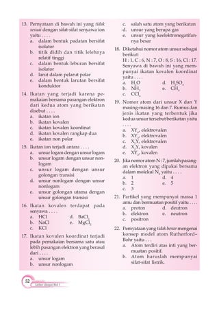 52
Latihan Ulangan Blok 1
13. Pernyataan di bawah ini yang tidak
sesuai dengan sifat-sifat senyawa ion
yaitu . . . .
a. dalam bentuk padatan bersifat
isolator
b. titik didih dan titik lelehnya
relatif tinggi
c. dalam bentuk leburan bersifat
isolator
d. larut dalam pelarut polar
e. dalam bentuk larutan bersifat
konduktor
14. Ikatan yang terjadi karena pe-
makaian bersama pasangan elektron
dari kedua atom yang berikatan
disebut . . . .
a. ikatan ion
b. ikatan kovalen
c. ikatan kovalen koordinat
d. ikatan kovalen rangkap dua
e. ikatan non polar
15. Ikatan ion terjadi antara . . . .
a. unsur logam dengan unsur logam
b. unsur logam dengan unsur non-
logam
c. unsur logam dengan unsur
golongan transisi
d. unsur nonlogam dengan unsur
nonlogam
e. unsur golongan utama dengan
unsur golongan transisi
16. Ikatan kovalen terdapat pada
senyawa . . . .
a. HCl d. BaCl2
b. NaCl e. MgCl2
c. KCl
17. Ikatan kovalen koordinat terjadi
pada pemakaian bersama satu atau
lebih pasangan elektron yang berasal
dari . . . .
a. unsur logam
b. unsur nonlogam
c. salah satu atom yang berikatan
d. unsur yang berupa gas
e. unsur yang keelektronegatifan-
nya besar
18. Diketahui nomor atom unsur sebagai
berikut:
H : 1, C : 6, N : 7, O : 8, S : 16, Cl : 17.
Senyawa di bawah ini yang mem-
punyai ikatan kovalen koordinat
yaitu . . . .
a. H2
O d. H2
SO4
b. NH3
e. CH4
c. CCl4
19. Nomor atom dari unsur X dan Y
masing-masing 16 dan 7. Rumus dan
jenis ikatan yang terbentuk jika
kedua unsur tersebut berikatan yaitu
. . . .
a. XY6
, elektrovalen
b. XY2
, elektrovalen
c. X2
Y, elektrovalen
d. X2
Y, kovalen
e. XY2
, kovalen
20. Jika nomor atom N : 7, jumlah pasang-
an elektron yang dipakai bersama
dalam molekul N2
yaitu . . . .
a. 1 d. 4
b. 2 e. 5
c. 3
21. Partikel yang mempunyai massa 1
amu dan bermuatan positif yaitu . . . .
a. proton d. deutron
b. elektron e. neutron
c. positron
22. Pernyataan yang tidak benar mengenai
konsep model atom Rutherford–
Bohr yaitu . . .
a. Atom terdiri atas inti yang ber-
muatan positif.
b. Atom haruslah mempunyai
sifat-sifat listrik.
 