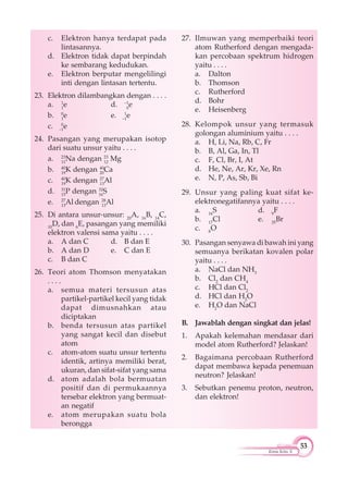 53
Kimia Kelas X
c. Elektron hanya terdapat pada
lintasannya.
d. Elektron tidak dapat berpindah
ke sembarang kedudukan.
e. Elektron berputar mengelilingi
inti dengan lintasan tertentu.
23. Elektron dilambangkan dengan . . . .
a. 1
1
e d. –1
0
e
b. 0
1
e e. 1
–1
e
c. 0
–1
e
24. Pasangan yang merupakan isotop
dari suatu unsur yaitu . . . .
a. 23
11
Na dengan 23
12
Mg
b. 40
19
K dengan 40
20
Ca
c. 40
19
K dengan 27
13
Al
d. 31
15
P dengan 32
16
S
e. 27
13
Al dengan 28
13
Al
25. Di antara unsur-unsur: 20
A, 16
B, 14
C,
10
D, dan 6
E, pasangan yang memiliki
elektron valensi sama yaitu . . . .
a. A dan C d. B dan E
b. A dan D e. C dan E
c. B dan C
26. Teori atom Thomson menyatakan
. . . .
a. semua materi tersusun atas
partikel-partikel kecil yang tidak
dapat dimusnahkan atau
diciptakan
b. benda tersusun atas partikel
yang sangat kecil dan disebut
atom
c. atom-atom suatu unsur tertentu
identik, artinya memiliki berat,
ukuran, dan sifat-sifat yang sama
d. atom adalah bola bermuatan
positif dan di permukaannya
tersebar elektron yang bermuat-
an negatif
e. atom merupakan suatu bola
berongga
27. Ilmuwan yang memperbaiki teori
atom Rutherford dengan mengada-
kan percobaan spektrum hidrogen
yaitu . . . .
a. Dalton
b. Thomson
c. Rutherford
d. Bohr
e. Heisenberg
28. Kelompok unsur yang termasuk
golongan aluminium yaitu . . . .
a. H, Li, Na, Rb, C, Fr
b. B, Al, Ga, In, Tl
c. F, Cl, Br, I, At
d. He, Ne, Ar, Kr, Xe, Rn
e. N, P, As, Sb, Bi
29. Unsur yang paling kuat sifat ke-
elektronegatifannya yaitu . . . .
a. 16
S d. 9
F
b. 17
Cl e. 35
Br
c. 8
O
30. Pasangan senyawa di bawah ini yang
semuanya berikatan kovalen polar
yaitu . . . .
a. NaCl dan NH3
b. Cl2
dan CH4
c. HCl dan Cl2
d. HCl dan H2
O
e. H2
O dan NaCl
B. Jawablah dengan singkat dan jelas!
1. Apakah kelemahan mendasar dari
model atom Rutherford? Jelaskan!
2. Bagaimana percobaan Rutherford
dapat membawa kepada penemuan
neutron? Jelaskan!
3. Sebutkan penemu proton, neutron,
dan elektron!
 