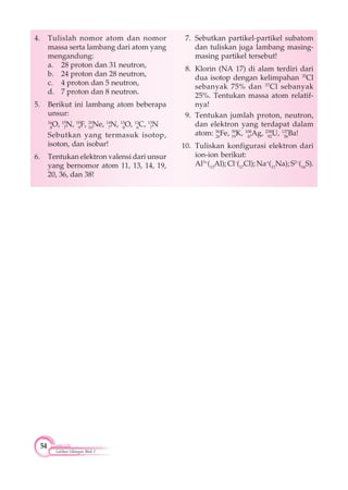 54
Latihan Ulangan Blok 1
4. Tulislah nomor atom dan nomor
massa serta lambang dari atom yang
mengandung:
a. 28 proton dan 31 neutron,
b. 24 proton dan 28 neutron,
c. 4 proton dan 5 neutron,
d. 7 proton dan 8 neutron.
5. Berikut ini lambang atom beberapa
unsur:
16
8
O, 15
7
N, 19
9
F, 20
10
Ne, 14
7
N, 15
8
O, 13
6
C, 13
7
N
Sebutkan yang termasuk isotop,
isoton, dan isobar!
6. Tentukan elektron valensi dari unsur
yang bernomor atom 11, 13, 14, 19,
20, 36, dan 38!
7. Sebutkan partikel-partikel subatom
dan tuliskan juga lambang masing-
masing partikel tersebut!
8. Klorin (NA 17) di alam terdiri dari
dua isotop dengan kelimpahan 35
Cl
sebanyak 75% dan 37
Cl sebanyak
25%. Tentukan massa atom relatif-
nya!
9. Tentukan jumlah proton, neutron,
dan elektron yang terdapat dalam
atom: 56
26
Fe, 39
19
K, 108
47
Ag, 238
92
U, 137
56
Ba!
10. Tuliskan konfigurasi elektron dari
ion-ion berikut:
Al3+
(13
Al); Cl–
(17
Cl); Na+
(11
Na); S2–
(16
S).
 