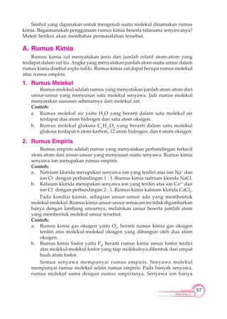 57
Kimia Kelas X
Simbol yang digunakan untuk mengenali suatu molekul dinamakan rumus
kimia. Bagaimanakah penggunaan rumus kimia beserta tatanama senyawanya?
Materi berikut akan membahas permasalahan tersebut.
A. Rumus Kimia
Rumus kimia zat menyatakan jenis dan jumlah relatif atom-atom yang
terdapat dalam zat itu. Angka yang menyatakan jumlah atom suatu unsur dalam
rumus kimia disebut angka indeks. Rumus kimia zat dapat berupa rumus molekul
atau rumus empiris.
1. Rumus Molekul
Rumus molekul adalah rumus yang menyatakan jumlah atom-atom dari
unsur-unsur yang menyusun satu molekul senyawa. Jadi rumus molekul
menyatakan susunan sebenarnya dari molekul zat.
Contoh:
a. Rumus molekul air yaitu H2
O yang berarti dalam satu molekul air
terdapat dua atom hidrogen dan satu atom oksigen.
b. Rumus molekul glukosa C6
H12
O6
yang berarti dalam satu molekul
glukosa terdapat 6 atom karbon, 12 atom hidrogen, dan 6 atom oksigen.
2. Rumus Empiris
Rumus empiris adalah rumus yang menyatakan perbandingan terkecil
atom-atom dari unsur-unsur yang menyusun suatu senyawa. Rumus kimia
senyawa ion merupakan rumus empiris.
Contoh:
a. Natrium klorida merupakan senyawa ion yang terdiri atas ion Na+
dan
ion Cl–
dengan perbandingan 1 : 1. Rumus kimia natrium klorida NaCl.
b. Kalsium klorida merupakan senyawa ion yang terdiri atas ion Ca2+
dan
ion Cl–
dengan perbandingan 2 : 1. Rumus kimia kalsium klorida CaCl2
.
Pada kondisi kamar, sebagian unsur-unsur ada yang membentuk
molekul-molekul. Rumus kimia unsur-unsur semacam ini tidak digambarkan
hanya dengan lambang unsurnya, melainkan unsur beserta jumlah atom
yang membentuk molekul unsur tersebut.
Contoh:
a. Rumus kimia gas oksigen yaitu O2
, berarti rumus kimia gas oksigen
terdiri atas molekul-molekul oksigen yang dibangun oleh dua atom
oksigen.
b. Rumus kimia fosfor yaitu P4
, berarti rumus kimia unsur fosfor terdiri
atas molekul-molekul fosfor yang tiap molekulnya dibentuk dari empat
buah atom fosfor.
Semua senyawa mempunyai rumus empiris. Senyawa molekul
mempunyai rumus molekul selain rumus empiris. Pada banyak senyawa,
rumus molekul sama dengan rumus empirisnya. Senyawa ion hanya
 