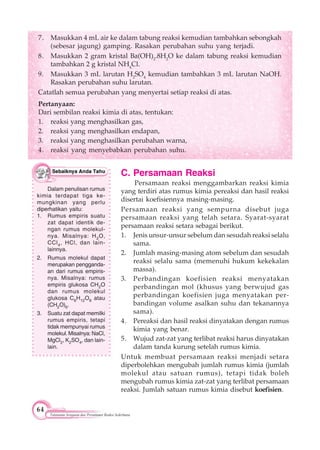 64
Tatanama Senyawa dan Persamaan Reaksi Sederhana
7. Masukkan 4 mL air ke dalam tabung reaksi kemudian tambahkan sebongkah
(sebesar jagung) gamping. Rasakan perubahan suhu yang terjadi.
8. Masukkan 2 gram kristal Ba(OH)2
.8H2
O ke dalam tabung reaksi kemudian
tambahkan 2 g kristal NH4
Cl.
9. Masukkan 3 mL larutan H2
SO4
kemudian tambahkan 3 mL larutan NaOH.
Rasakan perubahan suhu larutan.
Catatlah semua perubahan yang menyertai setiap reaksi di atas.
Pertanyaan:
Dari sembilan reaksi kimia di atas, tentukan:
1. reaksi yang menghasilkan gas,
2. reaksi yang menghasilkan endapan,
3. reaksi yang menghasilkan perubahan warna,
4. reaksi yang menyebabkan perubahan suhu.
C. Persamaan Reaksi
Persamaan reaksi menggambarkan reaksi kimia
yang terdiri atas rumus kimia pereaksi dan hasil reaksi
disertai koefisiennya masing-masing.
Persamaan reaksi yang sempurna disebut juga
persamaan reaksi yang telah setara. Syarat-syarat
persamaan reaksi setara sebagai berikut.
1. Jenis unsur-unsur sebelum dan sesudah reaksi selalu
sama.
2. Jumlah masing-masing atom sebelum dan sesudah
reaksi selalu sama (memenuhi hukum kekekalan
massa).
3. Perbandingan koefisien reaksi menyatakan
perbandingan mol (khusus yang berwujud gas
perbandingan koefisien juga menyatakan per-
bandingan volume asalkan suhu dan tekanannya
sama).
4. Pereaksi dan hasil reaksi dinyatakan dengan rumus
kimia yang benar.
5. Wujud zat-zat yang terlibat reaksi harus dinyatakan
dalam tanda kurung setelah rumus kimia.
Untuk membuat persamaan reaksi menjadi setara
diperbolehkan mengubah jumlah rumus kimia (jumlah
molekul atau satuan rumus), tetapi tidak boleh
mengubah rumus kimia zat-zat yang terlibat persamaan
reaksi. Jumlah satuan rumus kimia disebut koefisien.
Dalam penulisan rumus
kimia terdapat tiga ke-
mungkinan yang perlu
diperhatikan yaitu:
1. Rumus empiris suatu
zat dapat identik de-
ngan rumus molekul-
nya. Misalnya: H2O,
CCl4, HCl, dan lain-
lainnya.
2. Rumus molekul dapat
merupakan pengganda-
an dari rumus empiris-
nya. Misalnya: rumus
empiris glukosa CH2O
dan rumus molekul
glukosa C6H12O6 atau
(CH2O)6.
3. Suatu zat dapat memilki
rumus empiris, tetapi
tidak mempunyai rumus
molekul. Misalnya: NaCl,
MgCl2, K2SO4, dan lain-
lain.
 
