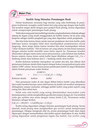 67
Kimia Kelas X
Karbit: Sang Stimulus Pematangan Buah
Dalam keseharian, terutama bagi mereka yang suka berbelanja di pasar-
pasar tradisional, mungkin sudah bukan hal yang asing lagi dengan kata karbit.
Zat tersebut sangat akrab dengan para penjual buah pisang, karena digunakan
untuk mempercepat pematangan buah pisang.
Tidakakanasingpulakatakarbitbagimerekayangkesehariannyabekerjasebagai
tukang las logam (yang masih menggunakan las karbit), karena zat itu pula yang
berperan sebagai sumber penghasil gas yang akan digunakan untuk pengelasan.
Jika kita buka kamus kimia untuk mencari penjelasan dari kata karbit, pada
beberapa kamus mungkin tidak akan mendapatkan penjelasannya secara
langsung. Akan tetapi dalam kamus tersebut kita akan mendapatkan tulisan
"Lihat: Kalsium karbida". Hal ini karena zat yang selama ini kita kenal namanya
dengan sebutan karbit memiliki nama kimia seperti itu. Penamaan tersebut
disesuaikan dengan nama-nama unsur penyusunnya, yaitu kalsium dan karbon.
Secara empiris rumus kimia untuk karbit dapat dituliskan sebagai CaC2
, Ca =
lambang untuk atom kalsium dan C = lambang untuk atom karbon.
Karbit (kalsium karbida) merupakan zat padat abu-abu dan dibuat dari
pemanasan kalsium oksida (batu kapur) dengan kokas (arang karbon) pada suhu
sekitar 2.000° celsius. Secara kimia proses pembuatan karbit ini dapat dilukiskan
dalam bentuk persamaan reaksi berikut.
(2.000°C)
CaO(s) + C(s) CaC2
(l ) + CO(g)
Kalsium oksida karbon karbit
Dari persamaan reaksi di atas dapat dilihat bahwa karbit yang dihasilkan
dari reaksi tersebut berupa cairan oleh karena itu karbit cair tersebut selanjutnya
didinginkan sampai memadat, sehingga jadilah karbit yang padat seperti yang
sering kita lihat sehari-hari.
Salah satu sifat karbit yang sering dimanfaatkan masyarakat yaitu
kemampuannya untuk menghasilkan gas jika bercampur dengan air. Gas tersebut
yaitu gas asetilen atau etuna dengan rumus kimia C2
H2
. Persamaan reaksi
kimianya sebagai berikut.
CaC2
(s) + 2H2
O(l ) Ca(OH)2
(aq) + C2
H2
(g)
Karbit sering digunakan sebagai stimulus pematangan buah pisang. Secara
alamiah, buah pisang akan menghasilkan gas asetilen untuk mempercepat
pematangan. Dengan mengenali sifat ini, proses pematangan buah akan dapat
dipercepat dengan memanfaatkan sifat karbit seperti disebutkan di atas. Karbit
sering digunakan untuk pengelasan logam (las karbit). Gas asetilen yang
 