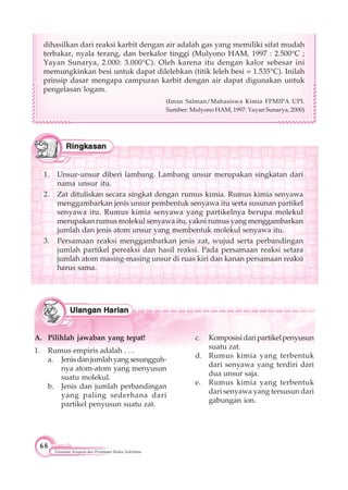 68
Tatanama Senyawa dan Persamaan Reaksi Sederhana
A. Pilihlah jawaban yang tepat!
1. Rumus empiris adalah . . .
a. Jenisdanjumlahyangsesungguh-
nya atom-atom yang menyusun
suatu molekul.
b. Jenis dan jumlah perbandingan
yang paling sederhana dari
partikel penyusun suatu zat.
c. Komposisidaripartikelpenyusun
suatu zat.
d. Rumus kimia yang terbentuk
dari senyawa yang terdiri dari
dua unsur saja.
e. Rumus kimia yang terbentuk
dari senyawa yang tersusun dari
gabungan ion.
dihasilkan dari reaksi karbit dengan air adalah gas yang memiliki sifat mudah
terbakar, nyala terang, dan berkalor tinggi (Mulyono HAM, 1997 : 2.500°C ;
Yayan Sunarya, 2.000: 3.000°C). Oleh karena itu dengan kalor sebesar ini
memungkinkan besi untuk dapat dilelehkan (titik leleh besi = 1.535°C). Inilah
prinsip dasar mengapa campuran karbit dengan air dapat digunakan untuk
pengelasan logam.
(Iman Salman/Mahasiswa Kimia FPMIPA UPI.
Sumber: Mulyono HAM, 1997: Yayan Sunarya, 2000)
1. Unsur-unsur diberi lambang. Lambang unsur merupakan singkatan dari
nama unsur itu.
2. Zat dituliskan secara singkat dengan rumus kimia. Rumus kimia senyawa
menggambarkan jenis unsur pembentuk senyawa itu serta susunan partikel
senyawa itu. Rumus kimia senyawa yang partikelnya berupa molekul
merupakan rumus molekul senyawa itu, yakni rumus yang menggambarkan
jumlah dan jenis atom unsur yang membentuk molekul senyawa itu.
3. Persamaan reaksi menggambarkan jenis zat, wujud serta perbandingan
jumlah partikel pereaksi dan hasil reaksi. Pada persamaan reaksi setara
jumlah atom masing-masing unsur di ruas kiri dan kanan persamaan reaksi
harus sama.
 