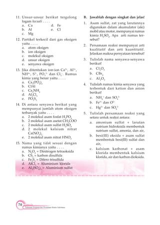70
Tatanama Senyawa dan Persamaan Reaksi Sederhana
11. Unsur-unsur berikut tergolong
logam kecuali . . . .
a. Ca d. Fe
b. Al e. Cl
c. Mg
12. Partikel terkecil dari gas oksigen
yaitu . . . .
a. atom oksigen
b. ion oksigen
c. molekul oksigen
d. unsur oksigen
e. senyawa oksigen
13. Jika ditentukan ion-ion Ca2+
, Al3+
,
NH4+
, S2–
, PO3
3–
dan Cl3
–
. Rumus
kimia yang benar yaitu . . . .
a. Ca3
(PO4
)2
b. ClAl
c. Ca2
NH4
d. Al3
Cl3
e. PO3
S2
14. Di antara senyawa berikut yang
mempunyai jumlah atom oksigen
terbanyak yaitu . . . .
a. 2 molekul asam fosfat H3
PO4
b. 2 molekul asam asetat CH3
COO
c. 2 molekul asam sulfat H2
SO4
d. 2 molekul kalsium nitrat
Ca(NO3
)2
e. 2 molekul asam nitrat HNO3
15. Nama yang tidak sesuai dengan
rumus kimianya yaitu . . . .
a. N2
O4
= Dinitrogen tetraoksida
b. CS2
= karbon disulfida
c. Fe2
S3
= Difero trisulfida
d. AlCl3
= Aluminium klorida
e. Al2
(SO4
)3
= Aluminium sulfat
B. Jawablah dengan singkat dan jelas!
1. Asam sulfat, zat yang larutannya
digunakan dalam akumulator (aki)
mobil atau motor, mempunyai rumus
kimia H2
SO4
. Apa arti rumus ter-
sebut?
2. Persamaan reaksi mempunyai arti
kualitatif dan arti kuantitatif.
Jelaskan makna pernyataan tersebut!
3. Tulislah nama senyawa-senyawa
berikut!
a. Cl2
O5
b. CBr4
c. Al2
O3
4. Tulislah rumus kimia senyawa yang
terbentuk dari kation dan anion
berikut!
a. NH4
+
dan SO4
2–
b. Fe3+
dan O2–
c. Hg2+
dan SO4
2-
5. Tulislah persamaan reaksi yang
setara untuk reaksi antara:
a. amonium sulfat + larutan
natrium hidroksida membentuk
natrium sulfat, amonia, dan air,
b. besi(III) oksida + asam sulfat
membentuk besi(III) sulfat dan
air,
c. kalsium karbonat + asam
klorida membentuk kalsium
klorida, air dan karbon dioksida.
 