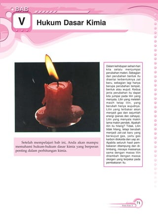 71
Kimia Kelas X
Hukum Dasar KimiaV
Dalam kehidupan sehari-hari
kita selalu menjumpai
perubahan materi. Sebagian
dari perubahan bentuk itu
disertai terbentuknya zat
baru, sebagian lagi hanya
berupa perubahan tempat,
bentuk atau wujud. Kedua
jenis perubahan itu dapat
kita jumpai pada lilin yang
menyala. Lilin yang meleleh
masih tetap lilin, yang
berubah hanya wujudnya.
Lilin yang terbakar akan
menjadi gas dan sejumlah
energi (panas dan cahaya).
Lilin yang menyala makin
lama makin pendek. Apakah
lilin itu hilang? Tidak. Lilin
tidak hilang, tetapi berubah
menjadi zat-zat baru yang
berwujud gas, yaitu gas
karbon dioksida dan uap air.
Apabila seluruh hasil pem-
bakaran ditampung dan di-
timbang, niscaya massanya
sama dengan massa lilin
ditambah dengan massa
oksigen yang terpakai pada
pembakaran itu.
Setelah mempelajari bab ini, Anda akan mampu
memahami hukum-hukum dasar kimia yang berperan
penting dalam perhitungan kimia.
 