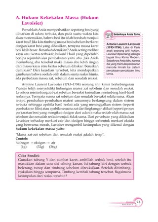 73
Kimia Kelas X
A. Hukum Kekekalan Massa (Hukum
Lavoisier)
Pernahkah Anda memperhatikan sepotong besi yang
dibiarkan di udara terbuka, dan pada suatu waktu kita
akan menemukan, bahwa besi itu telah berubah menjadi
karat besi? Jika kita timbang massa besi sebelum berkarat
dengan karat besi yang dihasilkan, ternyata massa karat
besi lebih besar. Benarkah demikian? Anda sering melihat
kayu atau kertas terbakar, bukan? Hasil yang diperoleh
berupa sejumlah sisa pembakaran yaitu abu. Jika Anda
menimbang abu tersebut maka massa abu lebih ringan
dari massa kayu atau kertas sebelum dibakar. Benarkah
demikian? Dari kejadian tersebut, kita mendapatkan
gambaran bahwa seolah-olah dalam suatu reaksi kimia,
ada perbedaan massa zat, sebelum dan sesudah reaksi.
Antoine Laurent Lavoisier (1743–1794) seorang ahli kimia berkebangsaan
Prancis telah menyelidiki hubungan massa zat sebelum dan sesudah reaksi.
Lavoisier menimbang zat-zat sebelum bereaksi kemudian menimbang hasil-hasil
reaksinya. Ternyata massa zat sebelum dan sesudah bereaksi selalu sama. Akan
tetapi, perubahan-perubahan materi umumnya berlangsung dalam sistem
terbuka sehingga apabila hasil reaksi ada yang meninggalkan sistem (seperti
pembakaran lilin) atau apabila sesuatu zat dari lingkungan diikat (seperti proses
perkaratan besi yang mengikat oksigen dari udara) maka seolah-olah massa zat
sebelum dan sesudah reaksi menjadi tidak sama. Dari percobaan yang dilakukan
Lavoisier terhadap merkuri cair dan oksigen hingga terbentuk merkuri oksida
yang berwarna merah, Lavoiser mengambil kesimpulan yang dikenal dengan
hukum kekekalan massa yaitu:
"Massa zat-zat sebelum dan sesudah reaksi adalah tetap".
Contoh:
hidrogen + oksigen air
(4g) (32g) (36g)
Coba Sendiri:
Gunakan tabung Y dan sumbat karet, ambillah serbuk besi, setelah itu
masukkan dalam satu sisi tabung kanan. Isi tabung kiri dengan serbuk
belerang, tutup dan timbang sebelum direaksikan. Setelah ditimbang,
reaksikan hingga sempurna. Timbang kembali tabung tersebut. Bagaimana
kesimpulan dari reaksi tersebut?
Antonie Laurent Lavoisier
(1743-1794). Lahir di Paris
anak seorang ahli hukum.
Lavoiser dipandang sebagai
bapak Ilmu Kimia Modern.
Sebaiknya Anda tahu karena
dia yang memulai penerapan
metode ilmiah ke dalam
percobaan-percobaan ilmu
kimia.
 