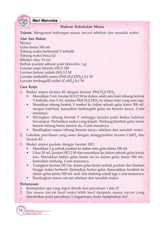 74
Hukum Dasar Kimia
Hukum Kekekalan Massa
Tujuan: Mengamati hubungan massa zat-zat sebelum dan sesudah reaksi.
Alat dan Bahan
Neraca
Gelas kimia 500 mL
Tabung reaksi berbentuk Y terbalik
Tabung reaksi biasa (2)
Silinder ukur 10 mL
Serbuk pualam sebesar pasir (kira-kira 1 g)
Larutan asam klorida (HCl) 2M
Larutan kalium iodida (KI) 0,5 M
Larutan timbal(II) asetat (Pb(CH3COO)2) 0,1 M
Larutan tembaga(II) sulfat (CuSO4) 0,1 M
Cara Kerja
1. Reaksi antara larutan KI dengan larutan Pb(CH3COO)2.
• Masukkan 5 mL larutan Kl 0,5 M ke dalam salah satu kaki tabung bentuk
Y terbalik, dan 5 mL larutan Pb(CH3
COO)2
ke dalam kaki yang satu lagi.
• Masukkan tabung bentuk Y tesebut ke dalam sebuah gelas kimia 500 mL
dengan hati-hati, kemudian timbanglah gelas itu beserta isinya. Catat
massanya.
• Miringkan tabung bentuk Y sehingga larutan pada kedua kakinya
bercampur. Perhatikan reaksi yang terjadi. Timbang kembali gelas kimia
beserta tabung berisi larutan itu. Catat massanya.
• Bandingkan massa tabung beserta isinya sebelum dan sesudah reaksi.
2. Lakukan percobaan yang sama dengan menggunakan larutan CuSO4 dan
larutan KI.
3. Reaksi antara pualam dengan larutan HCl.
• Masukkan 2 g serbuk pualam ke dalam satu gelas kimia 100 mL
• Ukur 20 mL larutan HCl 2 M dan masukkan ke dalam sebuah gelas kimia
lain. Masukkan kedua gelas kimia itu ke dalam gelas kimia 500 mL,
kemudian timbang. Catat massanya.
• Tuangkan larutan HCl ke dalam gelas berisi serbuk pualam dan biarkan
hingga reaksi berhenti. Kemudian kedua gelas dimasukkan kembali ke
dalam gelas kimia 500 mL tadi, lalu timbang sekali lagi. Catat massanya.
• Bandingkan massa zat-zat sebelum dan sesudah reaksi.
Pertanyaan:
1. Kesimpulan apa yang dapat ditarik dari percobaan 1 dan 2?
2. Jika massa zat-zat hasil reaksi lebih kecil daripada massa zat-zat yang
direaksikan pada percobaan 3, bagaimana Anda menjelaskan itu?
 