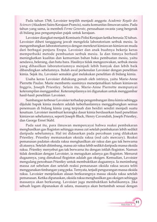 81
Kimia Kelas X
Pada tahun 1768, Lavoisier terpilih menjadi anggota Academie Royale des
Sciences (Akademi Sains Kerajaan Prancis), suatu komunitas ilmuwan sains. Pada
tahun yang sama, ia membeli Ferme Generate, perusahaan swasta yang bergerak
di bidang jasa pengumpulan pajak untuk kerajaan.
Lavoisier diangkat menjadi Komisaris Polisi Kerajaan ketika berusia 32 tahun.
Lavoisier diberi tangggung jawab mengelola laboratorium serbuk mesiu. Ia
mengembangkan laboratoriumnya dengan merekrut kimiawan-kimiawan muda
dari berbagai penjuru Eropa. Lavoisier dan anak buahnya bekerja keras
memperbaiki metode pembuatan serbuk mesiu. Ia dan timnya berhasil
meningkatkan kualitas dan kemurnian bahan baku pembuatan mesiu, yaitu
sendawa, belerang, dan batu bara. Hasilnya tidak mengecewakan, serbuk mesiu
yang dihasilkan laboratoriumnya menjadi lebih banyak dan lebih baik
dibandingkan sebelumnya. Itulah awal perkenalan Lavoisier dengan penelitian
kimia. Sejak itu, Lavoisier semakin giat melakukan penelitian di bidang kimia.
Usaha keras Lavoisier didukung penuh oleh istrinya, yaitu Marie-Anne
Pierrette Paulze. Marie membantu suaminya menerjemahkan tulisan kimiawan
Inggris, Joseph Priestley. Selain itu, Marie-Anne Pierrette mempunyai
keterampilan menggambar. Keterampilannya ini digunakan untuk menggambar
hasil-hasil penelitian Lavoisier.
Sumbangan terbesar Lavoisier terhadap pengembangan ilmu kimia sehingga
dijuluki bapak kimia modern adalah keberhasilannya menggabungkan semua
penemuan di bidang kimia yang terpisah dan berdiri sendiri menjadi suatu
kesatuan. Lavoisier membuat kerangka dasar kimia berdasarkan hasil penelitian
kimiawan sebelumnya, seperti Joseph Black, Henry Cavendish, Joseph Priestley,
dan George Ernst Stahl.
Pada saat itu, para ilmuwan mempercayai bahwa reaksi pembakaran
menghasilkan gas flogiston sehingga massa zat setelah pembakaran lebih sedikit
daripada sebelumnya. Hal ini didasarkan pada percobaan yang dilakukan
Priestley. Priestley memanaskan oksida raksa (red calx mercury). Reaksi
pemanasan padatan oksida raksa menghasilkan air raksa dan gas tak berwarna
di atasnya. Setelah ditimbang, massa air raksa lebih sedikit daripada massa oksida
raksa. Priestley menyebut gas tak berwarna itu dengan istilah flogiston. Namun
tidak demikian dengan Lavoisier, ia meragukan adanya gas flogiston. Menurut
dugaannya, yang dimaksud flogiston adalah gas oksigen. Kemudian, Lavoisier
mengulang percobaan Priestley untuk membuktikan dugaannya. Ia menimbang
massa zat sebelum dan setelah reaksi pemanasan oksida raksa secara teliti
menggunakan timbangan yang peka. Ternyata, terjadi pengurangan massa oksida
raksa. Lavoisier menjelaskan alasan berkurangnya massa oksida raksa setelah
pemanasan. Ketika dipanaskan, oksida raksa menghasilkan gas oksigen sehingga
massanya akan berkurang. Lavoisier juga membuktikan kebalikannya. Jika
sebuah logam dipanaskan di udara, massanya akan bertambah sesuai dengan
 