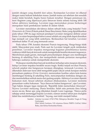 82
Hukum Dasar Kimia
jumlah oksigen yang diambil dari udara. Kesimpulan Lavoisier ini dikenal
dengan nama hukum kekekalan massa. Jumlah massa zat sebelum dan sesudah
reaksi tidak berubah, begitu bunyi hukum tersebut. Dengan penemuan ini,
teori flogiston yang dipercayai para ilmuwan kimia selama kurang lebih 100
tahun akhirnya tumbang. Lavoisier juga menyatakan proses berkeringat
merupakan hasil pembakaran lambat di dalam tubuh.
Lavoisier menuliskan ide-idenya dalam sebuah buku yang berjudul Traite
Elementaire de Chimie (Pokok-pokok Dasar Ilmu kimia). Buku yang dipublikasikan
pada tahun 1789 itu juga memuat pendapat Lavoisier mengenai definisi unsur
kimia. Lavoisier berpendapat bahwa unsur adalah zat yang tidak dapat diuraikan
lagi menjadi zat yang lebih sederhana. Berdasarkan hal tersebut, Lavoisier
membuat daftar 33 zat yang termasuk unsur.
Pada tahun 1789, kondisi ekonomi Prancis terguncang. Harga-harga tidak
stabil. Masyarakat pun resah. Pada saat itu Lavoisier tengah asyik melakukan
penelitian. Lavoisier terpaksa mengurangi kegiatan penelitiannya karena
waktunya lebih banyak tercurah untuk memperbaiki kondisi ekonomi negaranya.
Mereformasi pajak garam, mencegah penyelundupan dengan cara membangun
benteng di sekeliling Paris, dan memperbaiki metode pertanian merupakan
beberapa usahanya untuk memperbaiki ekonomi.
Walaupun memberikan banyak kontribusi terhadap sains maupun ekonomi,
hidup Lavoisier terpaksa berakhir secara tragis. Ketika terjadi revolusi Prancis,
seluruh pejabat dan bangsawan kerajaan ditangkap, termasuk Lavoisier. Ia
dikenakan dakwaan turut aktif mengambil pajak rakyat untuk kerajaan melalui
perusahaan pajaknya (Ferme Generate), menurunkan kualitas udara kota karena
membangun benteng di sekeliling Paris, mencampurkan tembakau dengan air,
dan memindahkan serbuk mesiu dari gudang senjata. Akhirnya Lavoisier dijatuhi
hukuman mati. Sesaat sebelum eksekusi dilaksanakan, Lavoisier meminta
penundaan waktu hukuman. "Saya ilmuwan bukan bangsawan", ujar Lavoisier.
Tapi hakim dengan tegas menjawab, "Republik tidak memerlukan ilmuwan!".
Nyawa Lavoisier melayang. Dunia berduka. Salah satu permata ilmu hilang
secara sia-sia. Benar apa yang dikatakan Joseph Louis Lagrange, "Hanya perlu
sekejap untuk memenggal kepala Lavoisier, namun seratus tahun pun mungkin
tidak bisa melahirkannya kembali." Sayang, nasi telah menjadi bubur.
Sumber: Antoine Lavoisier (1743-1794): Hidupnya Berakhir Tragis di Tiang
Gantungan
Oleh Sandri Justiana, S.Si alumnus Kimia FMIPA UnPad, Editor
Buku, dan Ketua Komunitas Kimia.
 