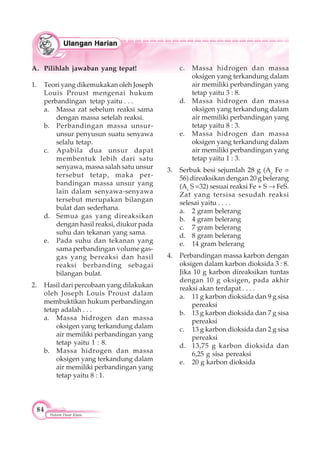 84
Hukum Dasar Kimia
A. Pilihlah jawaban yang tepat!
1. Teori yang dikemukakan oleh Joseph
Louis Proust mengenai hukum
perbandingan tetap yaitu . . .
a. Massa zat sebelum reaksi sama
dengan massa setelah reaksi.
b. Perbandingan massa unsur-
unsur penyusun suatu senyawa
selalu tetap.
c. Apabila dua unsur dapat
membentuk lebih dari satu
senyawa, massa salah satu unsur
tersebut tetap, maka per-
bandingan massa unsur yang
lain dalam senyawa-senyawa
tersebut merupakan bilangan
bulat dan sederhana.
d. Semua gas yang direaksikan
dengan hasil reaksi, diukur pada
suhu dan tekanan yang sama.
e. Pada suhu dan tekanan yang
sama perbandingan volume gas-
gas yang bereaksi dan hasil
reaksi berbanding sebagai
bilangan bulat.
2. Hasil dari percobaan yang dilakukan
oleh Joseph Louis Proust dalam
membuktikan hukum perbandingan
tetap adalah . . .
a. Massa hidrogen dan massa
oksigen yang terkandung dalam
air memiliki perbandingan yang
tetap yaitu 1 : 8.
b. Massa hidrogen dan massa
oksigen yang terkandung dalam
air memiliki perbandingan yang
tetap yaitu 8 : 1.
c. Massa hidrogen dan massa
oksigen yang terkandung dalam
air memiliki perbandingan yang
tetap yaitu 3 : 8.
d. Massa hidrogen dan massa
oksigen yang terkandung dalam
air memiliki perbandingan yang
tetap yaitu 8 : 3.
e. Massa hidrogen dan massa
oksigen yang terkandung dalam
air memiliki perbandingan yang
tetap yaitu 1 : 3.
3. Serbuk besi sejumlah 28 g (Ar
Fe =
56) direaksikan dengan 20 g belerang
(Ar
S =32) sesuai reaksi Fe + S FeS.
Zat yang tersisa sesudah reaksi
selesai yaitu . . . .
a. 2 gram belerang
b. 4 gram belerang
c. 7 gram belerang
d. 8 gram belerang
e. 14 gram belerang
4. Perbandingan massa karbon dengan
oksigen dalam karbon dioksida 3 : 8.
Jika 10 g karbon direaksikan tuntas
dengan 10 g oksigen, pada akhir
reaksi akan terdapat . . . .
a. 11 g karbon dioksida dan 9 g sisa
pereaksi
b. 13 g karbon dioksida dan 7 g sisa
pereaksi
c. 13 g karbon dioksida dan 2 g sisa
pereaksi
d. 13,75 g karbon dioksida dan
6,25 g sisa pereaksi
e. 20 g karbon dioksida
 