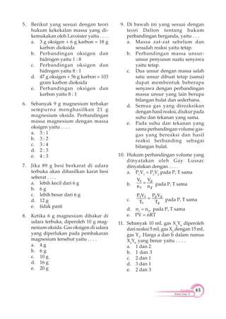 85
Kimia Kelas X
5. Berikut yang sesuai dengan teori
hukum kekekalan massa yang di-
kemukakan oleh Lavoisier yaitu . . . .
a. 3 g oksigen + 6 g karbon = 18 g
karbon dioksida
b. Perbandingan oksigen dan
hidrogen yaitu 1 : 8
c. Perbandingan oksigen dan
hidrogen yaitu 8 : 1
d. 47 g oksigen + 56 g karbon = 103
gram karbon dioksida
e. Perbandingan oksigen dan
karbon yaitu 8 : 1
6. Sebanyak 9 g magnesium terbakar
sempurna menghasilkan 21 g
magnesium oksida. Perbandingan
massa magnesium dengan massa
oksigen yaitu . . . .
a. 3 : 1
b. 3 : 2
c. 3 : 4
d. 2 : 3
e. 4 : 3
7. Jika 89 g besi berkarat di udara
terbuka akan dihasilkan karat besi
seberat . . . .
a. lebih kecil dari 6 g
b. 6 g
c. lebih besar dari 6 g
d. 12 g
e. tidak pasti
8. Ketika 6 g magnesium dibakar di
udara terbuka, diperoleh 10 g mag-
nesium oksida. Gas oksigen di udara
yang diperlukan pada pembakaran
magnesium tersebut yaitu . . . .
a. 4 g
b. 6 g
c. 10 g
d. 16 g
e. 20 g
9. Di bawah ini yang sesuai dengan
teori Dalton tentang hukum
perbandingan berganda, yaitu . . .
a. Massa zat-zat sebelum dan
sesudah reaksi yaitu tetap.
b. Perbandingan massa unsur-
unsur penyusun suatu senyawa
yaitu tetap.
c. Dua unsur dengan massa salah
satu unsur dibuat tetap (sama)
dapat membentuk beberapa
senyawa dengan perbandingan
massa unsur yang lain berupa
bilangan bulat dan sederhana.
d. Semua gas yang direaksikan
dengan hasil reaksi, diukur pada
suhu dan tekanan yang sama.
e. Pada suhu dan tekanan yang
sama perbandingan volume gas-
gas yang bereaksi dan hasil
reaksi berbanding sebagai
bilangan bulat.
10. Hukum perbandingan volume yang
dinyatakan oleh Gay Lussac
dinyatakan dengan . . . .
a. P1
V1
= P2
V2
pada P, T sama
b.
V V
n n
1 2
1 2
pada P, T sama
c.
P V P V
T T
1 1 2 2
1 2
pada P, T sama
d. n1
= n2
, pada P, T sama
e. PV = nRT
11. Sebanyak 10 mL gas Xa
Yb
diperoleh
dari reaksi 5 mL gas X2
dengan 15 mL
gas Y2
. Harga a dan b dalam rumus
Xa
Yb
yang benar yaitu . . . .
a. 1 dan 2
b. 1 dan 3
c. 2 dan 1
d. 3 dan 1
e. 2 dan 3
 
