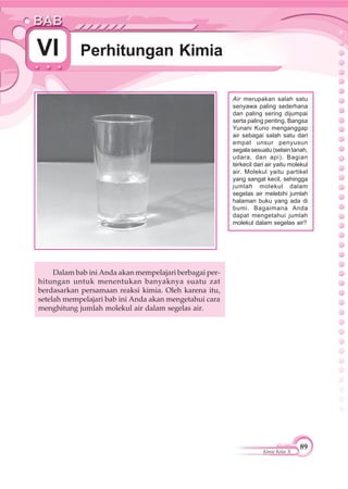 89
Kimia Kelas X
Perhitungan KimiaVI
Air merupakan salah satu
senyawa paling sederhana
dan paling sering dijumpai
serta paling penting. Bangsa
Yunani Kuno menganggap
air sebagai salah satu dari
empat unsur penyusun
segala sesuatu (selain tanah,
udara, dan api). Bagian
terkecil dari air yaitu molekul
air. Molekul yaitu partikel
yang sangat kecil, sehingga
jumlah molekul dalam
segelas air melebihi jumlah
halaman buku yang ada di
bumi. Bagaimana Anda
dapat mengetahui jumlah
molekul dalam segelas air?
Dalam bab ini Anda akan mempelajari berbagai per-
hitungan untuk menentukan banyaknya suatu zat
berdasarkan persamaan reaksi kimia. Oleh karena itu,
setelah mempelajari bab ini Anda akan mengetahui cara
menghitung jumlah molekul air dalam segelas air.
 